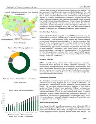 UOIG 3
University of Oregon Investment Group April 22, 2016
Recently, SSNI unveiled the fifth generation of their networking platform. This
new generation is a significant improvement from the Gen 4 platform. Gen 5 will
be able to reach speeds of up to 2.4 Mbps and will support 4G LTE. On top of
this, its latency is down to 10 milliseconds from 30 milliseconds, its range has
increased up to 50 miles from a maximum of about 15, it computes ten times faster
and has eight times the memory, and it also has an operational life that is twice as
long but will only use about a fifth of the power. Not to mention, the hardware is
smaller, allowing it to fit well into non-meter form factors for smart city
deployments. This newer generation has a lower cost point, and will drive cost
and capital expenditure savings for utilities and cities, while allowing SSNI to
monetize the accompanying software and increase their margin expansion.
SilverLink Data Platform
The SilverLink Data Platform’s goal is to assist SSNI’s customers in using data
generated by devices on the network in order to provide insightful analytics for
decision-making. Their applications collect, organize, and visualize data from
various internal and external systems that allows for real-time processing. Their
SensorIQ system enables customers to convert physical devices on the grid at
hand into multiple software-defined sensors. These sensors can then relay
information to any application at the frequency and granularity that makes sense
for said application. Additionally, Silver Spring Network’s solutions allow
customers and partners to develop their own apps that can be then showcased in
the Silver Spring application catalogue. SSNI plans to expand available apps and
sensors over time to deliver more value to their customers and grow their recurring
managed services and SaaS business.
Advanced Metering
SSNI’s advanced metering solution allows utility companies to automate a
multitude of manual processes and improve operational efficiencies. This
solution allows utilities to remotely perform functions such as reading meter
usage, connecting and disconnecting service, capturing time-of-use consumption
data, and detecting power outages. Silver Spring Networks does not manufacture
the meters, but instead partners with various meter manufacturers to provide a
range of meter options for customers.
Distribution Automation
The distribution automation solution provides two-way communications from
distribution devices along the power grid to back offices or substations. This
provides utility companies with real-time information for grid monitoring and
control. The distribution automation solution is comprised of their SensorIQ
application, Outage Detection System application, GridScape application, and
Operations Optimizer application. While utility companies have utilized
distribution automation for years, two-way communications are not as common,
and improve the utility company’s visibility and control over the power grid. This
allows for the ability to resolve outages quicker, monitor power-quality metrics
with increased accuracy and detail, and adjust voltage levels dynamically to adjust
for higher and lower times of power usage.
Demand-Side Management
Silver Spring Network’s demand-side management gives utilities the ability to
offer customer programs and incentives to use energy more efficiently and adjust
usage during peak demand. Their Energy Efficiency solution helps reduce overall
energy consumption through providing detailed energy usage analysis. The
Figure 4: US Smart Grid Investment Grant Heat Map
Source: Energy.gov
75.4%
9.0%
15.6%
Electric Meters Water Meters Gas Meters
Figure 5: Smart Metering Applications
Source: IBIS World
Figure 6: Cost of Revenue Breakdown
Source: SSNI 10-K and UOIG Spreads
$0
$50
$100
$150
$200
$250
$300
$350
$400
$450
$500
2010A 2012A 2014A 2016E 2018E 2020E 2022E 2024E
Millons
Product Cost of Revenue Service Cost of Revenue
 