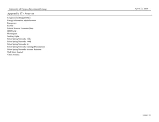 UOIG 32
University of Oregon Investment Group April 22, 2016
Appendix 17 - Sources
Congressional Budget Office
Energy Information Administration
Energy.gov
FactSet
Federal Reserve Economic Data
IBISWorld
Morningstar
Seeking Alpha
Silver Spring Networks 10-K
Silver Spring Networks 10-Q
Silver Spring Networks S-1
Silver Spring Networks Earnings Presentations
Silver Spring Networks Investor Relations
Wall Street Journal
Yahoo Finance
 