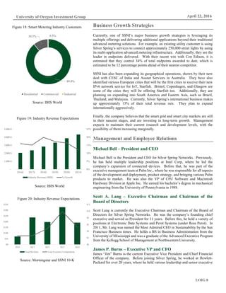 UOIG 8
University of Oregon Investment Group April 22, 2016
Business Growth Strategies
Currently, one of SSNI’s major business growth strategies is leveraging its
multiple offerings and delivering additional applications beyond their traditional
advanced metering solutions. For example, an existing utility customer is using
Silver Spring’s services to connect approximately 250,000 street lights by using
its multi-application advanced metering infrastructure. Additionally, they are the
leader in endpoints delivered. With their recent win with Con Edison, it is
estimated that they control 34% of total endpoints awarded to date, which is
estimated to be 12 percentage points ahead of their nearest competitor.
SSNI has also been expanding its geographical operations, shown by their new
deal with CESC of India and Ausnet Services in Australia. They have also
identified various European cities that will be the first cities to receive their new
IPv6 network service for IoT, Starfish. Bristol, Copenhagen, and Glasgow are
some of the cities they will be offering Starfish too. Additionally, they are
planning on expanding into South America and Eastern Asia, such as Brazil,
Thailand, and Malaysia. Currently, Silver Spring’s international business makes
up approximately 13% of their total revenue mix. They plan to expand
internationally aggressively.
Finally, the company believes that the smart grid and smart city markets are still
in their nascent stages, and are investing in long-term growth. Management
expects to maintain their current research and development levels, with the
possibility of them increasing marginally.
Management and Employee Relations
Michael Bell – President and CEO
Michael Bell is the President and CEO for Silver Spring Networks. Previously,
he has held multiple leadership positions at Intel Corp, where he led the
company’s expansion of connected devices. Before that, he was part of the
executive management team at Palm Inc., where he was responsible for all aspects
of the development and deployment, product strategy, and bringing various Palm
products to market. He was also the VP of CPU Software and Macintosh
Hardware Division at Apple Inc. He earned his bachelor’s degree in mechanical
engineering from the University of Pennsylvania in 1988.
Scott A. Lang – Executive Chairman and Chairman of the
Board of Directors
Scott Lang is currently the Executive Chairman and Chairman of the Board of
Directors for Silver Spring Networks. He was the company’s founding chief
executive and served as President for 11 years. Before this, he held a variety of
positions at Electronic Data Systems and Perot Systems (under Ross Perot). In
2011, Mr. Lang was named the Most Admired CEO in Sustainability by the San
Francisco Business times. He holds a BS in Business Administration from the
University of Mississippi and was a graduate of the Advanced Executive Program
from the Kellogg School of Management at Northwestern University.
James P. Burns – Executive VP and CFO
James “Jim” Burns is the current Executive Vice President and Chief Financial
Officer of the company. Before joining Silver Spring, he worked at Hewlett-
Packard for over 20 years, where he held various leadership and senior executive
89.0%
10.5% 0.5%
Residential Commercial Industrial
Source: IBIS World
Figure 18: Smart Metering Industry Customers
Source: IBIS World
Figure 19: Industry Revenue Expectations
0%
5%
10%
15%
20%
25%
-
1,000.0
2,000.0
3,000.0
4,000.0
5,000.0
2016E 2017E 2018E 2019E 2020E 2021E
Industry Revenue (MM) % Growth
$0
$2
$4
$6
$8
$10
$12
$0
$50
$100
$150
$200
$250
$300
$350
2010 2011 2012 2013 2014
Total Revenue Total Executive Compenation
Source: Morningstar and SSNI 10-K
Figure 20: Industry Revenue Expectations
 