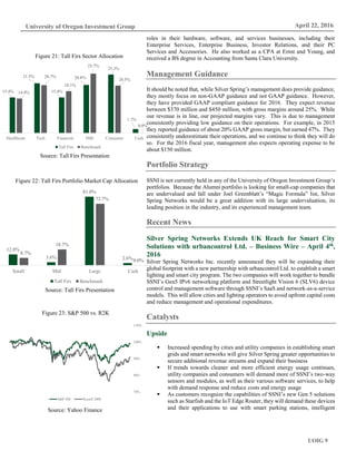 UOIG 9
University of Oregon Investment Group April 22, 2016
roles in their hardware, software, and services businesses, including their
Enterprise Services, Enterprise Business, Investor Relations, and their PC
Services and Accessories. He also worked as a CPA at Ernst and Young, and
received a BS degree in Accounting from Santa Clara University.
Management Guidance
It should be noted that, while Silver Spring’s management does provide guidance,
they mostly focus on non-GAAP guidance and not GAAP guidance. However,
they have provided GAAP compliant guidance for 2016. They expect revenue
between $370 million and $450 million, with gross margins around 25%. While
our revenue is in line, our projected margins vary. This is due to management
consistently providing low guidance on their operations. For example, in 2015
they reported guidance of about 20% GAAP gross margin, but earned 47%. They
consistently underestimate their operations, and we continue to think they will do
so. For the 2016 fiscal year, management also expects operating expense to be
about $150 million.
Portfolio Strategy
SSNI is not currently held in any of the University of Oregon Investment Group’s
portfolios. Because the Alumni portfolio is looking for small-cap companies that
are undervalued and fall under Joel Greenblatt’s “Magic Formula” list, Silver
Spring Networks would be a great addition with its large undervaluation, its
leading position in the industry, and its experienced management team.
Recent News
Silver Spring Networks Extends UK Reach for Smart City
Solutions with urbancontrol Ltd. – Business Wire – April 4th,
2016
Silver Spring Networks Inc. recently announced they will be expanding their
global footprint with a new partnership with urbancontrol Ltd. to establish a smart
lighting and smart city program. The two companies will work together to bundle
SSNI’s Gen5 IPv6 networking platform and Streetlight Vision 6 (SLV6) device
control and management software through SSNI’s SaaS and network-as-a-service
models. This will allow cities and lighting operators to avoid upfront capital costs
and reduce management and operational expenditures.
Catalysts
Upside
 Increased spending by cities and utility companies in establishing smart
grids and smart networks will give Silver Spring greater opportunities to
secure additional revenue streams and expand their business
 If trends towards cleaner and more efficient energy usage continues,
utility companies and consumers will demand more of SSNI’s two-way
sensors and modules, as well as their various software services, to help
with demand response and reduce costs and energy usage
 As customers recognize the capabilities of SSNI’s new Gen 5 solutions
such as Starfish and the IoT Edge Router, they will demand these devices
and their applications to use with smart parking stations, intelligent
15.4%
21.5%
15.4%
20.8%
25.3%
1.7%
14.9%
20.7%
18.1%
25.7%
20.5%
0.0%
Healthcare Tech Financial IME Consumer Cash
Tall Firs Benchmark
Source: Tall Firs Presentation
Figure 21: Tall Firs Sector Allocation
12.8%
3.6%
81.0%
2.6%
8.7%
18.7%
72.7%
0.0%
Small Mid Large Cash
Tall Firs Benchmark
Figure 22: Tall Firs Portfolio Market Cap Allocation
Source: Tall Firs Presentation
70%
80%
90%
100%
110%
S&P 500 Russell 2000
Figure 23: S&P 500 vs. R2K
Source: Yahoo Finance
 