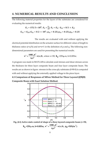 8
4. NUMERICAL RESULTS AND CONCLUSION
The following material properties for the layers of the substrates are considered for
evaluating the numerical results:
𝑬 𝟏 = 𝟏𝟕𝟐. 𝟓 × 𝟏𝟎 𝟗
; 𝑬 𝟐 =
𝑬 𝟏
𝟐𝟓
; 𝑬 𝟑 = 𝑬 𝟐; 𝑮 𝟏𝟐 = 𝟎. 𝟓 × 𝑬 𝟐;
𝑮 𝟏𝟐 = 𝑮 𝟐𝟑; 𝑮 𝟏𝟐 = 𝟎. 𝟐 × 𝟏𝟎 𝟐
; 𝝁 𝟏𝟐 = 𝟎. 𝟐𝟓; 𝝁 𝟏𝟑 = 𝟎. 𝟐𝟓; 𝝁 𝟐𝟑 = 𝟎. 𝟐𝟓
The results are evaluated with and without applying the
electrical potential distribution on the actuator surface for different values of length to
thickness ratios s(=a/h) and m=n=1 in the definition of p and q. The following non-
dimensional parameters are used for presenting the numerical results.
)0,x(w
aq
hE100
w 4
0
3
T

, where s =50, ph =250 m, h=0.005m
A program was made in MATLAB to calculate axial stresses and shear stresses across
the thickness for three layer composite beam and four layer composite beam. The
results are as shown in figure. stresses in the cross-ply substrates (0-90-0) is computed
with and without applying the externally applied voltage to the piezo layer.
4.1 Comparison of Responses of MFree Method for Three Layered (0/90/0)
Composite Beam with Exact Solution Method.
Fig. (4.1) Active static control of shape of a three layered composite beam (s =50,
ph =250 m, h=0.005m, )0,x(w
aq
hE100
w 4
0
3
T

, 0q =50N/m
2
)
 