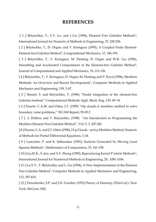11
REFERENCES
[ 1 ] Belytschko, T., Y.Y. Lu, and L.Gu (1994), Element Free Galerkin Methods",
International Journal for Numeric al Methods in Engineering, 37, 229-256.
[ 2 ] Belytschko, T., D. Organ, and Y. Krongauz (1995), A Coupled Finite Element-
Element free Galerkin Method", Computational Mechanics, 17, 186-195.
[ 3 ] Belytschko, T., Y. Krongauz, M. Fleming, D. Organ and W.K. Liu (1996),
Smoothing and Accelerated Computations in the Element-free Galerkin Method",
Journal of Computational and Applied Mechanics, 74, 111-126.
[ 4 ] Belytschko, T., Y. Krongauz, D. Organ, M. Fleming and P. Krysl (1996), Meshless
Methods: An Overview and Recent Developments", Computer Methods in Applied
Mechanics and Engineering, 139, 3-47.
[ 5 ] Beissel, S. and Belytschko, T. (1996) “Nodal integration of the element-free
Galerkin method,” Computational Methods Appl. Mech. Eng. 139, 49–74.
[ 6 ] Duarte, C.A.M. and Oden, J.T. (1995) “Hp clouds-A meshless method to solve
boundary value problems,” TICAM Report, 95-05.3
[ 7 ] J. Dolbow and T. Belytschko, (1998) “An Introduction to Programming the
Meshless Element Free Galerkin Method”, Vol. 5, 3, 207-241
[ 8 ] Duarte, C.A. and J.T. Oden (1996), H-p Clouds - an h-p Meshless Method, Numeric
al Methods for Partial Differential Equations, 1-34.
[ 9 ] Lancaster, P. and K. Salkauskas (1981), Surfaces Generated by Moving Least
Squares Methods", Mathematics of Computation, 37, 141-158.
[ 10 ] Liu,W.K., S. Jun, and Y.F. Zhang (1995), Reproducing Kernel P article Methods",
International Journal for Numerical Methods in Engineering, 20 , 1081-1106.
[ 11 ] Lu,Y.Y., T. Belytschko and L. Gu (1994), A New Implementation of the Element
Free Galerkin Method", Computer Methods in Applied Mechanics and Engineering,
113, 397-414.
[ 12 ] Timoshenko, S.P .and J.N. Goodier (1970),Theory of Elasticity (Third ed.). New
York, McGraw Hill.
 