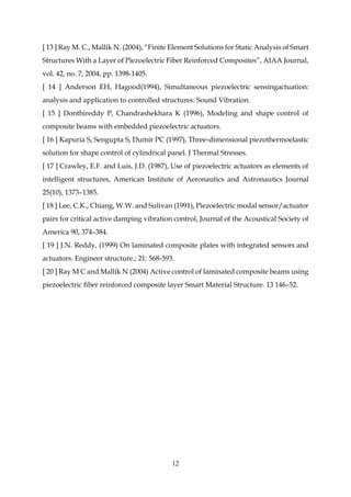 12
[ 13 ] Ray M. C., Mallik N. (2004), “Finite Element Solutions for Static Analysis of Smart
Structures With a Layer of Piezoelectric Fiber Reinforced Composites”, AIAA Journal,
vol. 42, no. 7, 2004, pp. 1398-1405.
[ 14 ] Anderson EH, Hagood(1994), Simultaneous piezoelectric sensingactuation:
analysis and application to controlled structures. Sound Vibration.
[ 15 ] Donthireddy P, Chandrashekhara K (1996), Modeling and shape control of
composite beams with embedded piezoelectric actuators.
[ 16 ] Kapuria S, Sengupta S, Dumir PC (1997), Three-dimensional piezothermoelastic
solution for shape control of cylindrical panel. J Thermal Stresses.
[ 17 ] Crawley, E.F. and Luis, J.D. (1987), Use of piezoelectric actuators as elements of
intelligent structures, American Institute of Aeronautics and Astronautics Journal
25(10), 1373–1385.
[ 18 ] Lee, C.K., Chiang, W.W. and Sulivan (1991), Piezoelectric modal sensor/actuator
pairs for critical active damping vibration control, Journal of the Acoustical Society of
America 90, 374–384.
[ 19 ] J.N. Reddy, (1999) On laminated composite plates with integrated sensors and
actuators. Engineer structure.; 21: 568-593.
[ 20 ] Ray M C and Mallik N (2004) Active control of laminated composite beams using
piezoelectric ﬁber reinforced composite layer Smart Material Structure. 13 146–52.
 