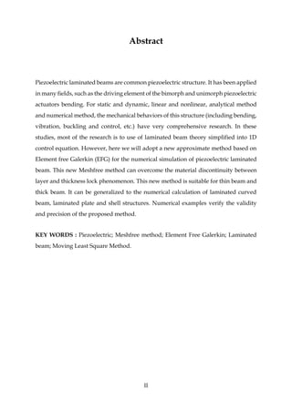 II
Abstract
Piezoelectric laminated beams are common piezoelectric structure. It has been applied
in many fields, such as the driving element of the bimorph and unimorph piezoelectric
actuators bending. For static and dynamic, linear and nonlinear, analytical method
and numerical method, the mechanical behaviors of this structure (including bending,
vibration, buckling and control, etc.) have very comprehensive research. In these
studies, most of the research is to use of laminated beam theory simplified into 1D
control equation. However, here we will adopt a new approximate method based on
Element free Galerkin (EFG) for the numerical simulation of piezoelectric laminated
beam. This new Meshfree method can overcome the material discontinuity between
layer and thickness lock phenomenon. This new method is suitable for thin beam and
thick beam. It can be generalized to the numerical calculation of laminated curved
beam, laminated plate and shell structures. Numerical examples verify the validity
and precision of the proposed method.
KEY WORDS : Piezoelectric; Meshfree method; Element Free Galerkin; Laminated
beam; Moving Least Square Method.
 