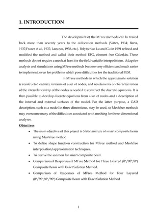 1
1. INTRODUCTION
The development of the MFree methods can be traced
back more than seventy years to the collocation methods (Slater, 1934; Barta,
1937;Frazer et al., 1937; Lanczos, 1938, etc.). Belytschko Lu and Gu in 1994 refined and
modified the method and called their method EFG, element free Galerkin. These
methods do not require a mesh at least for the field variable interpolations. Adaptive
analysis and simulations using MFree methods become very efficient and much easier
to implement, even for problems which pose difficulties for the traditional FEM.
In MFree methods in which the approximate solution
is constructed entirely in terms of a set of nodes, and no elements or characterization
of the interrelationship of the nodes is needed to construct the discrete equations. It is
then possible to develop discrete equations from a set of nodes and a description of
the internal and external surfaces of the model. For the latter purpose, a CAD
description, such as a model in three dimensions, may be used, so Meshfree methods
may overcome many of the difficulties associated with meshing for three-dimensional
analyses.
Objectives
 The main objective of this project is Static analyze of smart composite beam
using Meshfree method.
 To define shape function construction for MFree method and Meshfree
interpolation/approximation techniques.
 To derive the solution for smart composite beam.
 Comparison of Responses of MFree Method for Three Layered (0°/90°/0°)
Composite Beam with Exact Solution Method.
 Comparison of Responses of MFree Method for Four Layered
(0°/90°/0°/90°) Composite Beam with Exact Solution Method
 