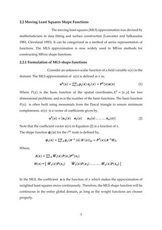 3
2.2 Moving Least Squares Shape Functions
The moving least squares (MLS) approximation was devised by
mathematicians in data fitting and surface construction (Lancaster and Salkausdas
1981; Cleveland 1993). It can be categorized as a method of series representation of
functions. The MLS approximation is now widely used in MFree methods for
constructing MFree shape functions.
2.2.1 Formulation of MLS shape functions
Consider an unknown scalar function of a field variable 𝑢(𝑥) in the
domain: The MLS approximation of 𝑢(𝑥) is defined at 𝑥 as,
𝒖 𝒉(𝒙) = ∑ 𝒑𝒋(𝒙) 𝒂𝒋
𝒎
𝒋=𝟏 (𝒙) = 𝑷 𝑻
(𝒙)𝒂(𝒙) (1)
Where 𝑃(𝑥) is the basis function of the spatial coordinates, 𝑋 𝑇
= [𝑥, 𝑦] for two
dimensional problems, and m is the number of the basis functions. The basis function
𝑃(𝑥) is often built using monomials from the Pascal triangle to ensure minimum
completeness. 𝑎(𝑥) is a vector of coefficients given by,
𝒂 𝑻(𝒙) = {𝒂 𝟏(𝒙) 𝒂 𝟐(𝒙) 𝒂 𝟑(𝒙) … … … . 𝒂 𝒏(𝒙)} (2)
Note that the coefficient vector 𝑎(𝑥) in Equation (2) is a function of 𝑥.
The shape function 𝝍𝒊(𝒙) for the 𝑖 𝑡ℎ
node is defined by,
𝝍𝒊(𝒙) = ∑ 𝒑𝒋
𝒎
𝒋=𝟏 (𝑨−𝟏 (𝒙) 𝑯 (𝒙))𝒋𝒊 = 𝑷 𝑻
(𝒙)(𝑨−𝟏
𝑯)𝒊
Where,
𝑨(𝒙) = ∑ 𝑾𝒊
̂ (𝒙)𝒏
𝒊=𝟏 𝑷(𝒙𝒊)𝑷 𝑻
(𝒙𝒊)
𝑯(𝒙) = [ 𝑾 𝟏
̂ (𝒙)𝑷(𝒙 𝟏) 𝑾 𝟐
̂(𝒙)𝑷(𝒙 𝟐) … … … . . 𝑾 𝒏
̂ (𝒙)𝑷(𝒙 𝒏) ]
In the MLS, the coefficient 𝐚 is the function of 𝑥 which makes the approximation of
weighted least squares move continuously. Therefore, the MLS shape function will be
continuous in the entire global domain, as long as the weight functions are chosen
properly.
 