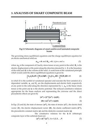 4
3. ANALYSIS OF SMART COMPOSITE BEAM
Fig.3.1 Schematic diagrams of smart cantilevered laminated composite
beams
The governing stress equilibrium equations and the charge equilibrium equation for
an electro-mechanical solid are
0j,ij  and 0D i,i  ; xj,i  and z (3)
where ij is the component of Cauchy stress tensor at any point in the solid, iD is the
electric displacement at the point along the direction denoted by i , S is the boundary
of the solid and  is the volume of the solid. A weak form of the variational principle
which would yield the above equilibrium equations is given by
0dEDddSnDdSun iiijij
S
ii
S
ijij     

(4)
in which  is the symbol of variational operator and executes the first variation of a
dependent variable, iu and iE are the displacements and electric field, respectively
at any point in the solid along the direction represented by i , ij is the linear strain
tensor at the point and  is the electric potential. The reduced constitutive relations
appropriate for the beam analysis and representing the converse and the direct
piezoelectric effects are given by
}E](e[}]{C[}{ ppp
 , (5)
}E]([}{]e[}D{ pT
 (6)
In Eqs. (5) and (6), the state of stresses }{ p
 , the state of strains }{ p
 , the electric field
vector }E{ , the electric displacement vector }D{ , the elastic coefficient matrix ]C[ p
,
the piezoelectric constant matrix ]e[ and the dielectric constant matrix ][ .
The constitutive relations for the k -th orthotropic
composite layer of the substrate beam are
}]{C[}{ kkk
 ; N,,3,2,1k  (7)
 