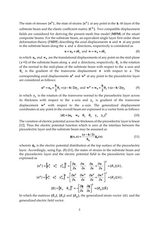 5
The state of stresses }{ k
 , the state of strains }{ k
 at any point in the k -th layer of the
substrate beam and the elastic coefficient matrix ]C[ k
. Two compatible displacement
fields are considered for deriving the present mesh free model (MFM) of the smart
composite beams. For the substrate beam, an equivalent single layer first order shear
deformation theory (FSDT) describing the axial displacements u and w at any point
in the substrate beam along the x and z directions, respectively is considered as
x0 zuu  and z0 zww  (8)
in which 0u and 0w are the translational displacements of any point on the mid-plane
( z =0) of the substrate beam along x and z directions, respectively; x is the rotation
of the normal to the mid-plane of the substrate beam with respect to the z -axis and
z is the gradient of the transverse displacement w with respect to z . The
corresponding axial displacements p
u and p
w at any point in the piezoelectric layer
are considered as follows:
xx0
p
)2/hz(
2
h
uu  and zz0
p
)2/hz(
2
h
ww  (9)
in which x is the rotation of the transverse normal to the piezoelectric layer across
its thickness with respect to the z -axis and z is gradient of the transverse
displacement p
w with respect to the z -axis. The generalized displacement
coordinates at any point in the overall beam are expressed in a vector form as follows:
T
zxzx00 ]wu[}d{  (10)
The variation of electric potential across the thickness of the piezoelectric layer is linear
[12]. Thus the electric potential function which is zero at the interface between the
piezoelectric layer and the substrate beam may be assumed as
)x(
h
)2/hz(
)z,x( 0
p


 (11)
wherein 0 is the electric potential distribution at the top surface of the piezoelectric
layer. Accordingly, using Eqs. (8)-(11), the states of strains in the substrate beam and
the piezoelectric layer and the electric potential field in the piezoelectric layer can
expressed as
  }]{Z[
x
w
z
u
z
w
x
u
}{ 1
T
Tk
xz
k
z
k
x
k















 ,
  }]{Z[
x
w
z
u
z
w
x
u
}{ 2
T
pppp
Tp
xz
p
z
p
x
p















 ,
  }E]{Z[
zx
EE}E{ p
T
T
zx 










In which the matrices ]Z[ 1 , ]Z[ 2 and ]Z[ p , the generalized strain vector }{ and the
generalized electric field vector.
 