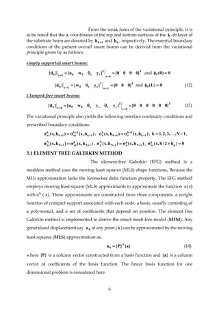 6
From the weak form of the variational principle, it is
to be noted that the z coordinates of the top and bottom surfaces of the k -th layer of
the substrate beam are denoted by 1kh  and kh , respectively. The essential boundary
conditions of the present overall smart beams can be derived from the variational
principle given by as follows:
simply supported smart beams:
T
0x
T
zz000xb ]0000[]wu[}d{ 

and 0)0(0 
T
Lx
T
zz0Lxb ]000[]w[}d{ 

and 0)L(0  (12)
Clamped-free smart beams:
T
0x
T
zzxx000xb ]000000[]wu[}d{ 

(13)
The variational principle also yields the following interface continuity conditions and
prescribed boundary conditions:
)h,x()h,x( 1k
1k
xz1k
k
xz 

  , )h,x()h,x( 1k
1k
z1k
k
z 

  ; 1N,,3,2,1k   ,
)h,x()h,x( 1N
p
xz1N
N
xz   , )h,x()h,x( 1N
p
z1N
N
z   , 0)h2/h,x( p
p
xz 
3.1 ELEMENT FREE GALERKIN METHOD
The element-free Galerkin (EFG) method is a
meshless method uses the moving least squares (MLS) shape functions, Because the
MLS approximation lacks the Kronecker delta function property, The EFG method
employs moving least-square (MLS) approximants to approximate the function 𝑢(𝑥)
with 𝑢ℎ
( 𝑥). These approximants are constructed from three components: a weight
function of compact support associated with each node, a basis, usually consisting of
a polynomial, and a set of coefficients that depend on position. The element free
Galerkin method is implemented to derive the smart mesh free model (MFM). Any
generalized displacement say 0u at any point (x ) can be approximated by the moving
least squares (MLS) approximation as,
}a{}P{u T
0  (14)
where }P{ is a column vector constructed from a basis function and }a{ is a column
vector of coefficients of the basis function. The linear basis function for one
dimensional problem is considered here.
 