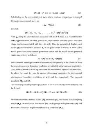 7
T
]x1[}P{  and T
10 ])x(a)x(a[}a{  (15)
Substituting for the approximation of )x(u0 at any point can be expressed in terms of
the nodal parameters of )x(u0 as,
}d]{[u 00  (16)
in which
]H[]A[}P{]....[][ 1TT
n321


with i being the shape function associated with the i -th node. It is evident that the
MLS approximations of other generalized displacement variables yields the same
shape functions associated with the i -th node. Thus the generalized displacement
vector }d{ and the electric potential 0 at any point can be expressed in terms of the
nodal generalized displacement parameter vector and the nodal electric potential
vector, respectively as follows:
}X]{N[}d{  and }]{[0  (17)
Since the mesh free shape function does not satisfy the property of the Kronecker delta
function, the essential boundary conditions are satisfied using Lagrange multipliers.
Also, electric potential at the top surface of the piezoelectric layer will be prescribed.
In which }{ 0 and }{ L are the vectors of Lagrange multipliers for the essential
displacement boundary conditions at x =0 and L , respectively. The moment
resultants xM and p
xM .
The following discrete governing equations of the overall smart composite beams can
be derived:
}F{}]{F[}]{G[}X]{K[ p  and }X{}X{]G[ b
T
 (18)
in which the overall stiffness matrix ]K[ , the matrix ]G[ , the electro-elastic coupling
matrix ]F[ p , the mechanical load vector }F{ , the Lagrange multiplier vector }{ and
the vector of essential displacement boundary conditions }X{ b .
 