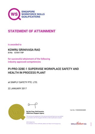 at SIMPLY SAFETY PTE. LTD.
is awarded to
22 JANUARY 2017
for successful attainment of the following
industry approved competencies
PI-PRO-328E-1 SUPERVISE WORKPLACE SAFETY AND
HEALTH IN PROCESS PLANT
KOWRU SRINIVASA RAO
G7291170PID No:
STATEMENT OF ATTAINMENT
SkillsFuture Singapore Agency
170000000036889
www.ssg.gov.sg
The training and assessment of the abovementioned learner are accredited
in accordance with the Singapore Workforce Skills Qualifications System.
Ng Cher Pong, Chief Executive
Cert No.
SOA-001
For verification of this certificate, please visit https://e-cert.ssg.gov.sg
 