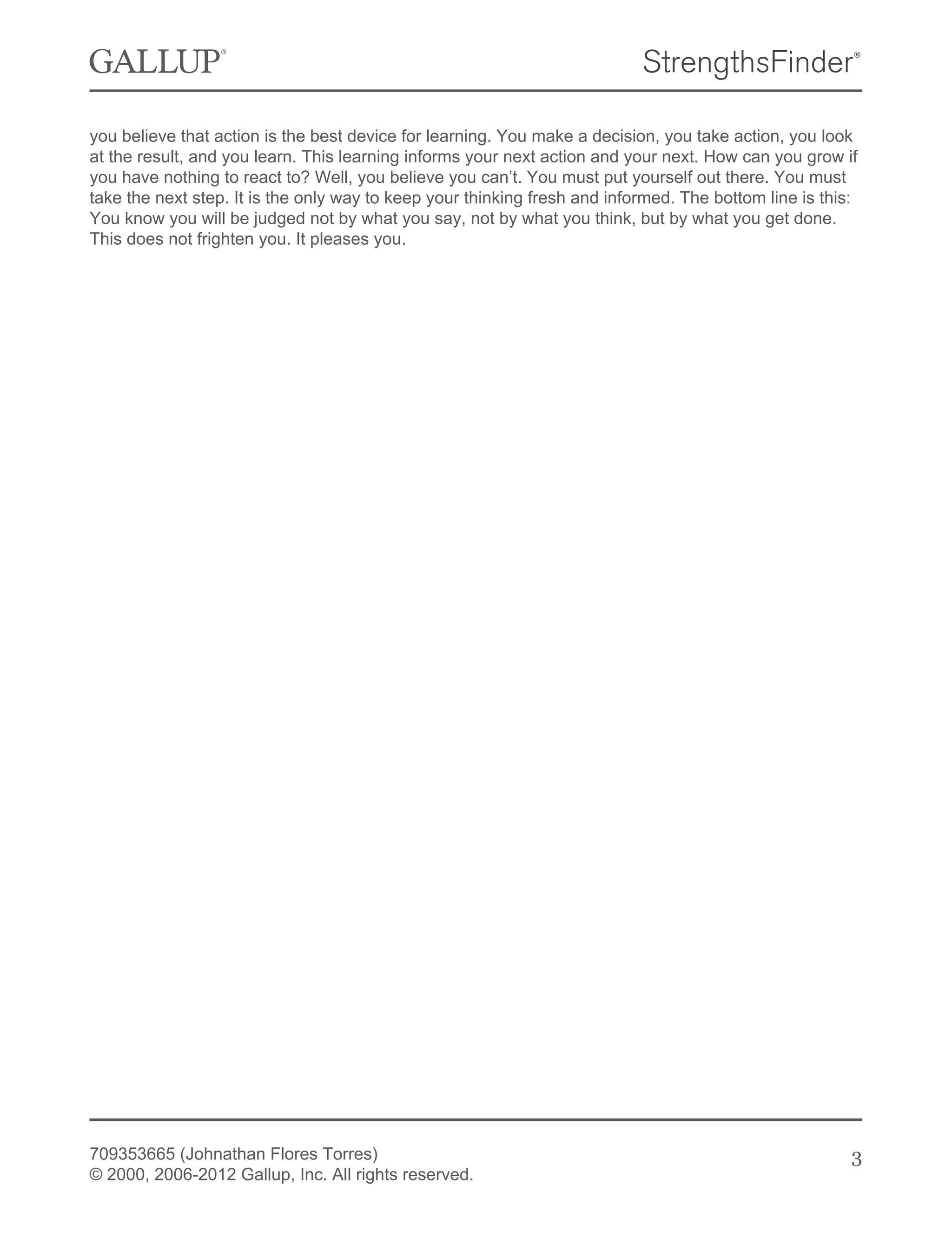 you believe that action is the best device for learning. You make a decision, you take action, you look
at the result, and you learn. This learning informs your next action and your next. How can you grow if
you have nothing to react to? Well, you believe you can’t. You must put yourself out there. You must
take the next step. It is the only way to keep your thinking fresh and informed. The bottom line is this:
You know you will be judged not by what you say, not by what you think, but by what you get done.
This does not frighten you. It pleases you.
709353665 (Johnathan Flores Torres)
© 2000, 2006-2012 Gallup, Inc. All rights reserved.
3
 