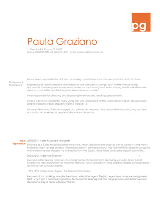 pg
Paula Graziano
11 Deer Run Rd. CantonCT. 06019
phone (860) 352-2355 cell (860) 751-4071 email graziano62@comcast.net
Professional
Experience:
I have been responsible for all facets of running a small shoe store that was part of a chain of stores.
I opened and closedthe store,worked as the sole salespersonduring high volume times and was
responsible for making sure money was counted in the morning and, when closing,made sure all monies
were accountedfor and that deposits were made accurately.
I was responsible for checking and displaying inventoryandhandling special orders
I was a substitute Teacher for many years and was responsible for the seamless running of various classes
and multiple disciplines.I taught grades 1 through 12.
I have worked as a Collections Agent at a chemical company. I was responsible for contacting past due
accounts and working out payment plans when necessary.
Work
Experience
2010-2014 Sales Associate Footbeats
I worked as a Sales Associate at this shoe store,which soldStride Rite shoes as well as women’s and men’s
footwear.I won several contests that measuredunits per transaction.I was routinelythe top seller across the
entire franchise and enjoyed my interactionwiththe public.I had many dedicatedregular customers. .
2003-2010 Substitute Teacher [
I worked in the Granby, Simsbury, Avonand Canton School Districts.I primarilyworkedin Canton and
Granby but had assignments at the other districts.I have worked withsmall children, middle school children
as well as high school students.
1993-1995 Collections Agent- The DarworthCompany
I worked at this caulking manufacturer as a collections agent.The job began as a temporary assignment
that turned into a permanent position. My reasonfor leaving and also the gap in my work historywas my
decision to stay at home with my children. [
 