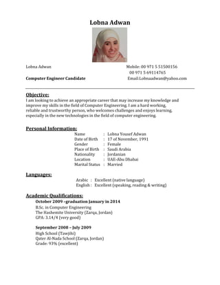 Lobna Adwan
Lobna Adwan Mobile: 00 971 5 51500156
00 971 5 69114765
Computer Engineer Candidate Email:Lobnaadwan@yahoo.com
Objective:
I am looking to achieve an appropriate career that may increase my knowledge and
improve my skills in the field of Computer Engineering. I am a hard working,
reliable and trustworthy person, who welcomes challenges and enjoys learning,
especially in the new technologies in the field of computer engineering.
Personal Information:
Name : Lobna Yousef Adwan
Date of Birth : 17 of November, 1991
Gender : Female
Place of Birth : Saudi Arabia
Nationality : Jordanian
Location : UAE-Abu Dhabai
Marital Status : Married
Languages:
Arabic : Excellent (native language)
English : Excellent (speaking, reading & writing)
Academic Qualifications:
October 2009 –graduation January in 2014
B.Sc. in Computer Engineering
The Hashemite University (Zarqa, Jordan)
GPA: 3.14/4 (very good)
September 2008 – July 2009
High School (Tawjihi)
Qater Al-Nada School (Zarqa, Jordan)
Grade: 93% (excellent)
 