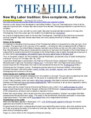 New Big Labor tradition: Give complaints, not thanks By Aloysius Hogan, contributor November 28, 2014, 07:00 am http://thehill.com/blogs/pundits-blog/labor/225490-new-big-labor-tradition-give-complaints-not-thanks America's union bosses have developed a new holiday tradition. They use Thanksgiving as a time to do the opposite of giving thanks. Instead, Big Labor bosses have decided Thanksgiving weekend is a perfect time to complain. For the third year in a row, and with no end in sight, Big Labor has planned labor protests on the day after Thanksgiving. Even three years ago, this tradition of complaining was nonexistent. As a result of staging these events on the day after Thanksgiving, Thanksgiving Day itself then necessarily involves complaint. Big Labor thereby desecrates that most uniquely American of holiday traditions, Thanksgiving. History of the holiday It's important to recognize that the purpose of the Thankgiving holiday is to be grateful for what we have, not to complain. This goes back to the very start of the republic — and beyond. After completing the Bill of Rights of the U.S. Constitution, the United States Congress resolved to give thanks as their very first order of business. Rep. Elias Boudinot of New Jersey introduced the resolution to "wait upon the President of the United States, to request that he would recommend to the people of the United States a day of public thanksgiving and prayer to be observed by acknowledging, with grateful hearts, the many signal favors of Almighty God." Thus, at Congress' request, our first president, George Washington, proclaimed a day of "public thanksgiving and prayer" to occur on Thursday, Nov. 26, 1789. Long before Washington's proclamation, the Pilgrims of Plymouth Colony celebrated Thanksgiving on Massachusetts' Cape Cod. According to History.com, "In the fall of 1621, the Pilgrims famously shared a harvest feast with the Pokanokets; the meal is now considered the basis for the Thanksgiving holiday." Following the first Congress' actions, Thanksgiving quickly became an American tradition: school plays, Plymouth Plantation, hats with buckles, turkey, hunting, corn, pumpkin, squash, nuts, prayer and public thanksgivings that continue to this day. Union bosses turn tradition on its head Yet the union bosses' complaint campaigns turn this tradition on its head. They are about complaining that retail companies don't bow to their every wish. It's the action of a spoiled child, not a grateful adult. In fact, Friday's publicity stunts are really a dirty tricks campaign. Wal-Mart's unionized competitors such as Safeway and Supervalu hire a community organizing firm, Saint Consulting, to gin up phony opposition. Saint's goal "is always to kill Wal-Mart." Saint works with the United Food and Commercial Workers union, which in turn staffs and pays for a front group named Organization United for Respect at Walmart (OUR Walmart). Utilizing front groups evades much of the transparency, disclosure and compliance required of unions. Rather than actual strikes, which would involve the store workers picketing, "protests" are staged. Wal-Mart spokeswoman Brooke Buchanan notes, "The reality is that few Walmart associates participate in these labor- organized protests." Five state courts have halted these union-staged demonstrations. Thankfulness is the reality When two Wal-Marts opened in Washington, D.C., over 23,000 people applied for 600 jobs. Successful applicants were thankful to merit the job. Knowing America's history, understanding the back story behind Big Labor's phony, dirty-tricks publicity stunts on Friday and seeing the reality of the desire for solid jobs, Big Labor's new tradition of complaining has no place during Thanksgiving week. Hogan is a senior fellow at the Competitive Enterprise Institute. 