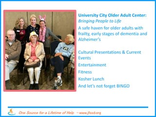 One Source for a Lifetime of Help - www.jfssd.org
University City Older Adult Center:
Bringing People to Life
A safe haven for older adults with
frailty, early stages of dementia and
Alzheimer’s
Cultural Presentations & Current
Events
Entertainment
Fitness
Kosher Lunch
And let’s not forget BINGO
 