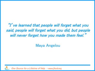 One Source for a Lifetime of Help - www.jfssd.org
“I’ve learned that people will forget what you
said, people will forget what you did, but people
will never forget how you made them feel.”
Maya Angelou
 
