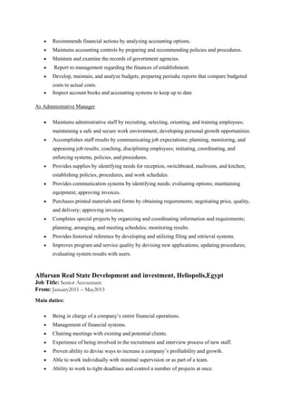  Recommends financial actions by analyzing accounting options.
 Maintains accounting controls by preparing and recommending policies and procedures.
 Maintain and examine the records of government agencies.
 Report to management regarding the finances of establishment.
 Develop, maintain, and analyze budgets, preparing periodic reports that compare budgeted
costs to actual costs.
 Inspect account books and accounting systems to keep up to date
As Administrative Manager
 Maintains administrative staff by recruiting, selecting, orienting, and training employees;
maintaining a safe and secure work environment; developing personal growth opportunities.
 Accomplishes staff results by communicating job expectations; planning, monitoring, and
appraising job results; coaching, disciplining employees; initiating, coordinating, and
enforcing systems, policies, and procedures.
 Provides supplies by identifying needs for reception, switchboard, mailroom, and kitchen;
establishing policies, procedures, and work schedules.
 Provides communication systems by identifying needs; evaluating options; maintaining
equipment; approving invoices.
 Purchases printed materials and forms by obtaining requirements; negotiating price, quality,
and delivery; approving invoices.
 Completes special projects by organizing and coordinating information and requirements;
planning, arranging, and meeting schedules; monitoring results.
 Provides historical reference by developing and utilizing filing and retrieval systems.
 Improves program and service quality by devising new applications; updating procedures;
evaluating system results with users.
Alfursan Real State Development and investment, Heliopolis,Egypt
Job Title: Senior Accountant
From: January2011 – May2013
Main duties:
 Being in charge of a company’s entire financial operations.
 Management of financial systems.
 Chairing meetings with existing and potential clients.
 Experience of being involved in the recruitment and interview process of new staff.
 Proven ability to devise ways to increase a company’s profitability and growth.
 Able to work individually with minimal supervision or as part of a team.
 Ability to work to tight deadlines and control a number of projects at once.
 