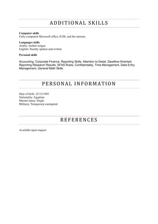 ADDITIONAL SKILLS
Computer skills
Fully competent Microsoft office, ICDL and the internet.
Languages skills
Arabic: mother tongue
English: fluently spoken and written
Personal skills
Accounting, Corporate Finance, Reporting Skills, Attention to Detail, Deadline-Oriented,
Reporting Research Results, SFAS Rules, Confidentiality, Time Management, Data Entry
Management, General Math Skills
PERSONAL INFORMATION
Date of birth: 22/12/1985
Nationality: Egyptian
Marital status: Single
Military: Temporary exempted
REFERENCES
Available upon request
 