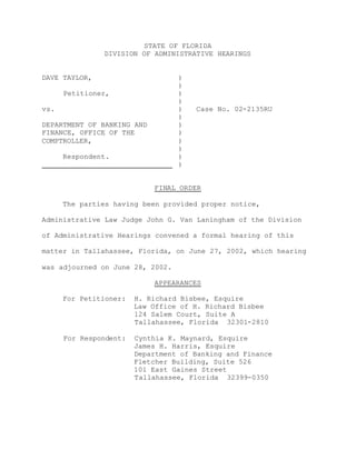 STATE OF FLORIDA
DIVISION OF ADMINISTRATIVE HEARINGS
DAVE TAYLOR,
Petitioner,
vs.
DEPARTMENT OF BANKING AND
FINANCE, OFFICE OF THE
COMPTROLLER,
Respondent.
)
)
)
)
)
)
)
)
)
)
)
)
Case No. 02-2135RU
FINAL ORDER
The parties having been provided proper notice,
Administrative Law Judge John G. Van Laningham of the Division
of Administrative Hearings convened a formal hearing of this
matter in Tallahassee, Florida, on June 27, 2002, which hearing
was adjourned on June 28, 2002.
APPEARANCES
For Petitioner: H. Richard Bisbee, Esquire
Law Office of H. Richard Bisbee
124 Salem Court, Suite A
Tallahassee, Florida 32301-2810
For Respondent: Cynthia K. Maynard, Esquire
James H. Harris, Esquire
Department of Banking and Finance
Fletcher Building, Suite 526
101 East Gaines Street
Tallahassee, Florida 32399-0350
 