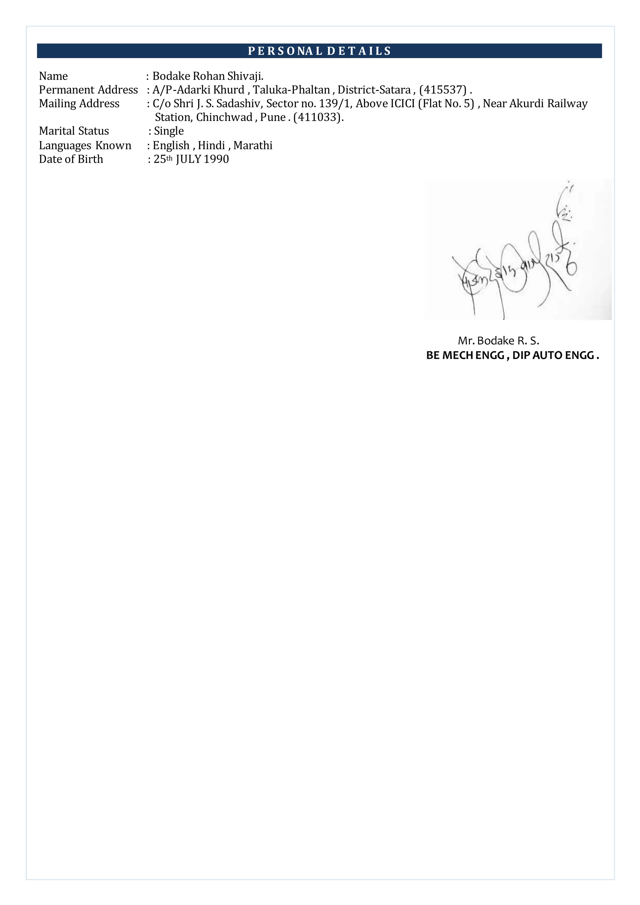 P E R S O NA L D E T A I L S
Name : Bodake Rohan Shivaji.
Permanent Address : A/P-Adarki Khurd , Taluka-Phaltan , District-Satara , (415537) .
Mailing Address : C/o Shri J. S. Sadashiv, Sector no. 139/1, Above ICICI (Flat No. 5) , Near Akurdi Railway
Station, Chinchwad , Pune . (411033).
Marital Status : Single
Languages Known : English , Hindi , Marathi
Date of Birth : 25th JULY 1990
Mr.Bodake R. S.
BE MECHENGG , DIP AUTO ENGG .
 