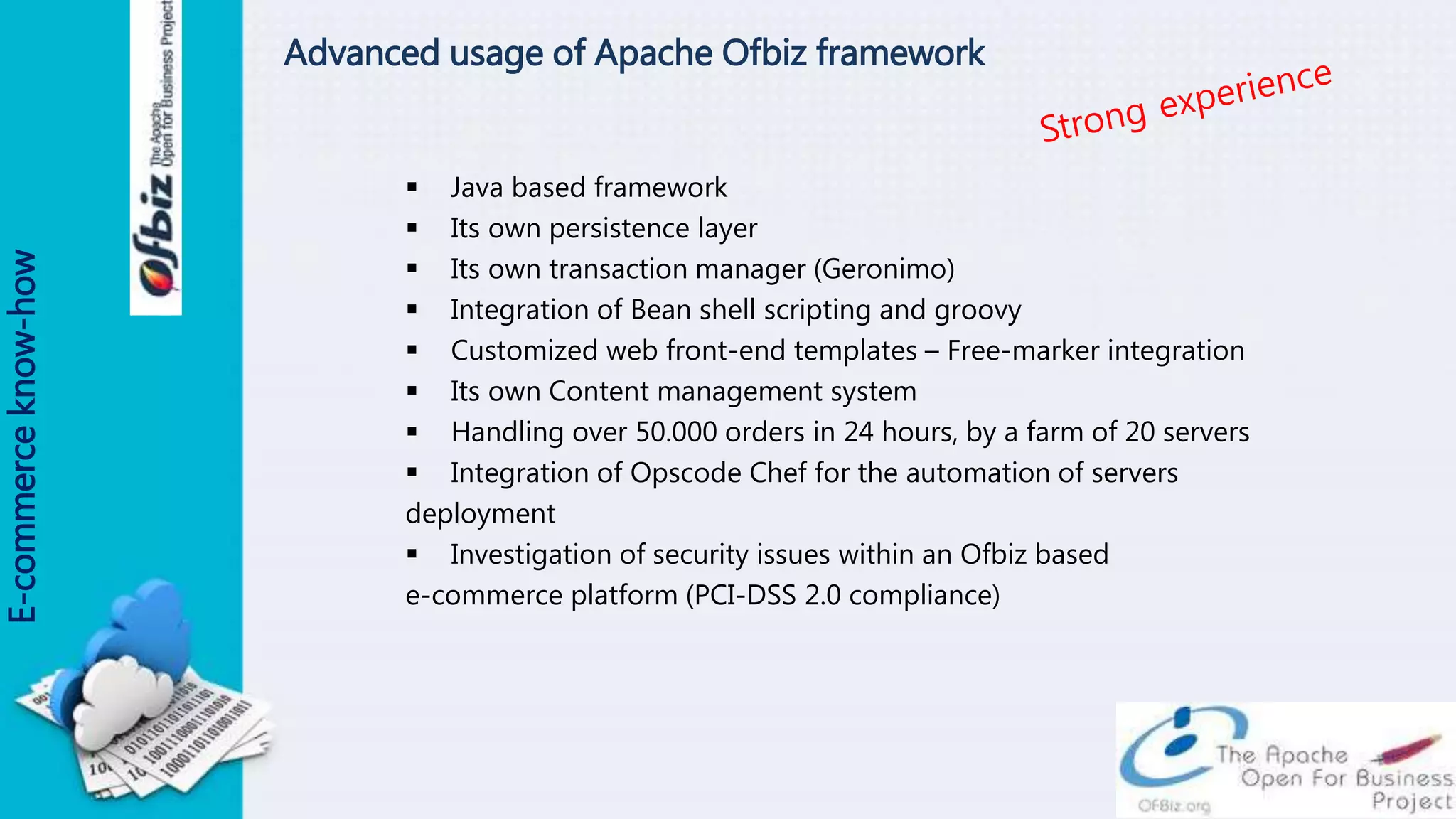 Advanced usage of Apache Ofbiz framework
 Java based framework
 Its own persistence layer
 Its own transaction manager (Geronimo)
 Integration of Bean shell scripting and groovy
 Customized web front-end templates – Free-marker integration
 Its own Content management system
 Handling over 50.000 orders in 24 hours, by a farm of 20 servers
 Integration of Opscode Chef for the automation of servers
deployment
 Investigation of security issues within an Ofbiz based
e-commerce platform (PCI-DSS 2.0 compliance)
E-commerceknow-how
 