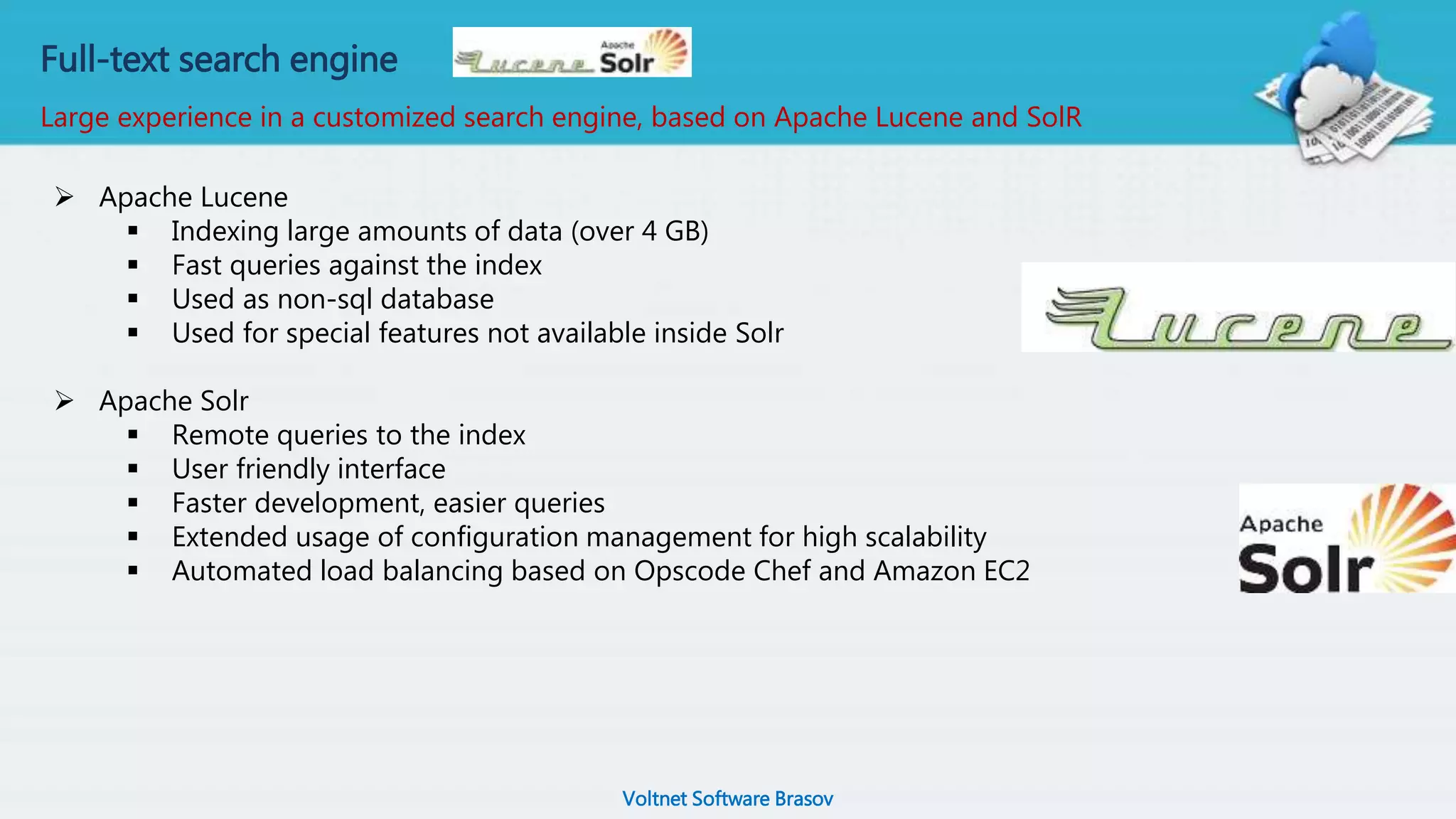 Voltnet Software Brasov
Full-text search engine
Large experience in a customized search engine, based on Apache Lucene and SolR
 Apache Lucene
 Indexing large amounts of data (over 4 GB)
 Fast queries against the index
 Used as non-sql database
 Used for special features not available inside Solr
 Apache Solr
 Remote queries to the index
 User friendly interface
 Faster development, easier queries
 Extended usage of configuration management for high scalability
 Automated load balancing based on Opscode Chef and Amazon EC2
 