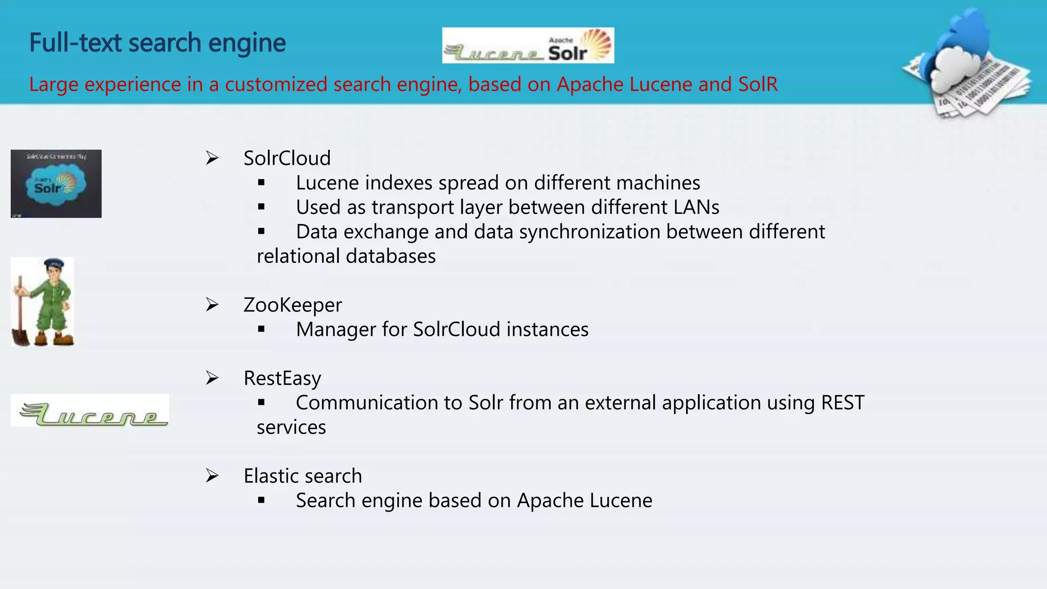 Full-text search engine
Large experience in a customized search engine, based on Apache Lucene and SolR
 SolrCloud
 Lucene indexes spread on different machines
 Used as transport layer between different LANs
 Data exchange and data synchronization between different
relational databases
 ZooKeeper
 Manager for SolrCloud instances
 RestEasy
 Communication to Solr from an external application using REST
services
 Elastic search
 Search engine based on Apache Lucene
 