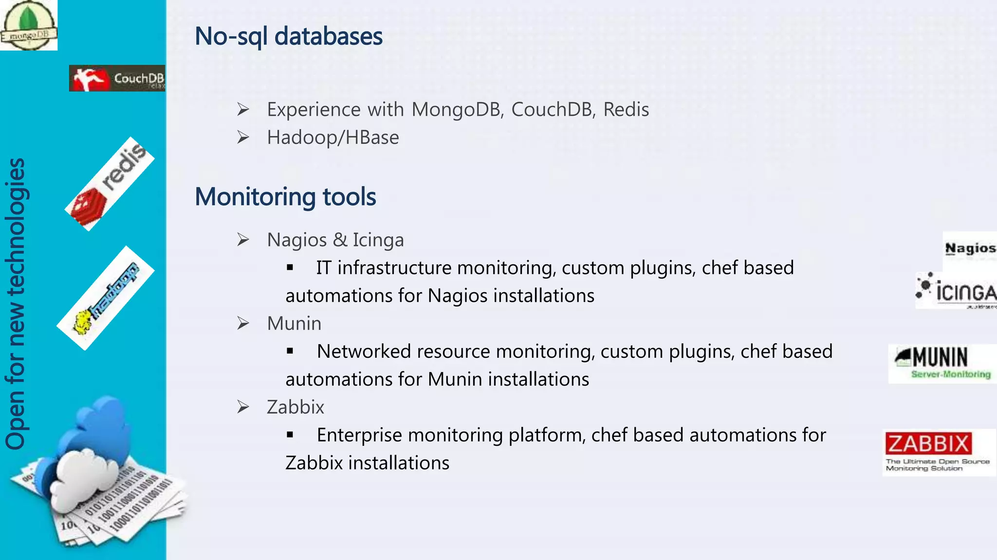No-sql databases
 Experience with MongoDB, CouchDB, Redis
 Hadoop/HBase
Openfornewtechnologies
Monitoring tools
 Nagios & Icinga
 IT infrastructure monitoring, custom plugins, chef based
automations for Nagios installations
 Munin
 Networked resource monitoring, custom plugins, chef based
automations for Munin installations
 Zabbix
 Enterprise monitoring platform, chef based automations for
Zabbix installations
 