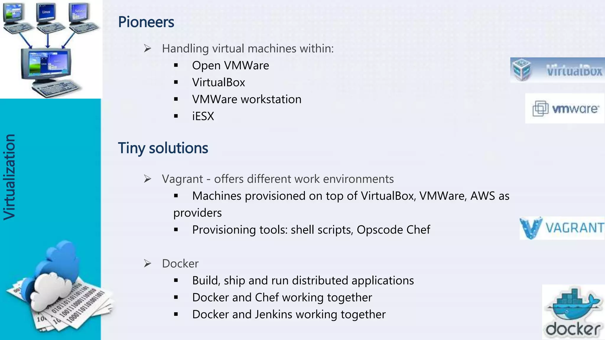 Pioneers
 Handling virtual machines within:
 Open VMWare
 VirtualBox
 VMWare workstation
 iESX
Virtualization
Tiny solutions
 Vagrant - offers different work environments
 Machines provisioned on top of VirtualBox, VMWare, AWS as
providers
 Provisioning tools: shell scripts, Opscode Chef
 Docker
 Build, ship and run distributed applications
 Docker and Chef working together
 Docker and Jenkins working together
 