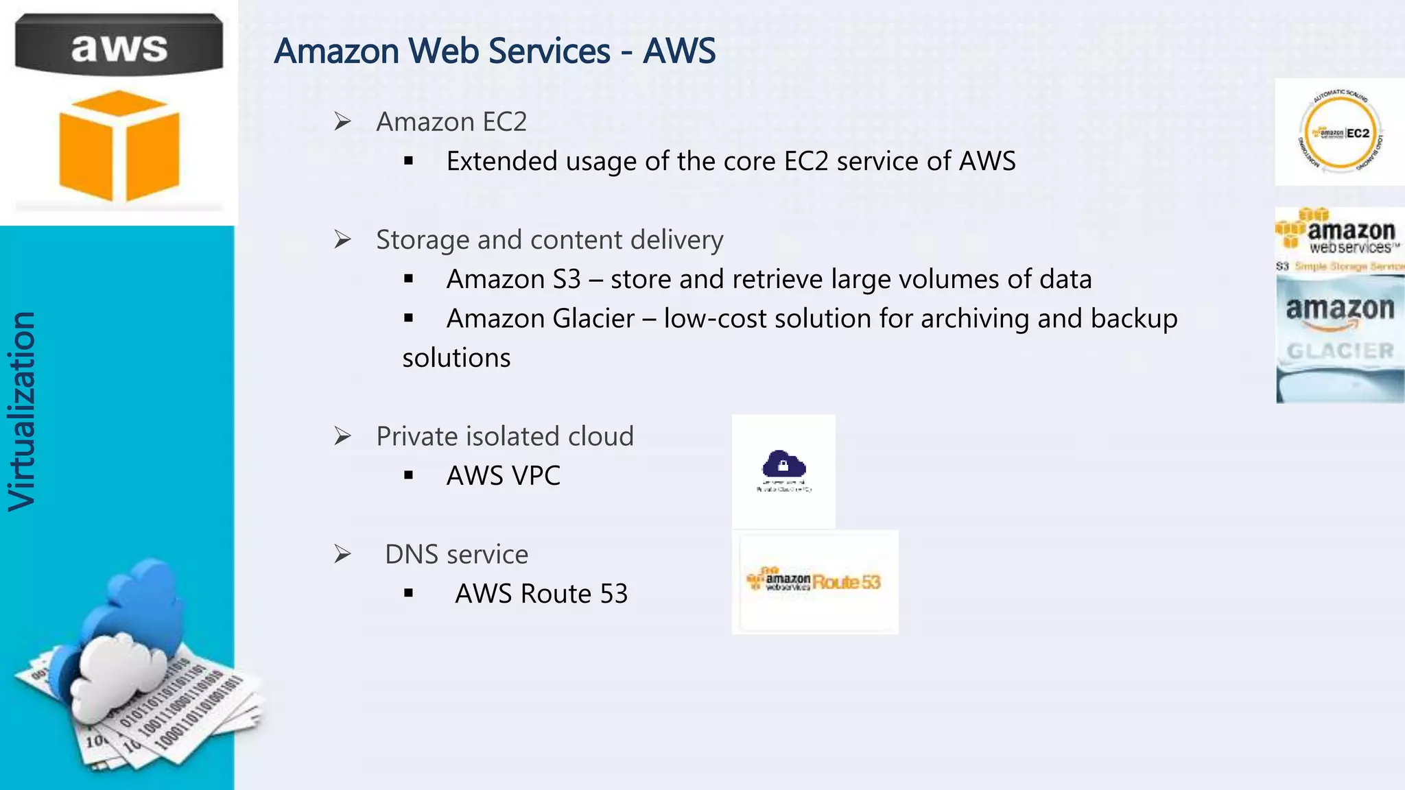 Amazon Web Services - AWS
 Amazon EC2
 Extended usage of the core EC2 service of AWS
 Storage and content delivery
 Amazon S3 – store and retrieve large volumes of data
 Amazon Glacier – low-cost solution for archiving and backup
solutions
 Private isolated cloud
 AWS VPC
 DNS service
 AWS Route 53
Virtualization
 
