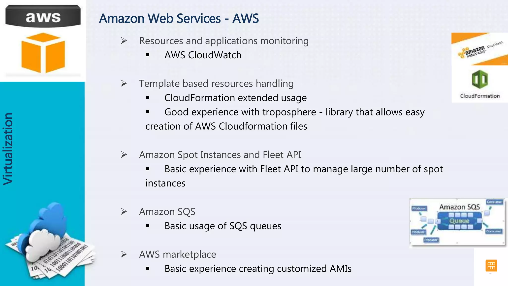 Amazon Web Services - AWS
Virtualization
 Resources and applications monitoring
 AWS CloudWatch
 Template based resources handling
 CloudFormation extended usage
 Good experience with troposphere - library that allows easy
creation of AWS Cloudformation files
 Amazon Spot Instances and Fleet API
 Basic experience with Fleet API to manage large number of spot
instances
 Amazon SQS
 Basic usage of SQS queues
 AWS marketplace
 Basic experience creating customized AMIs
 