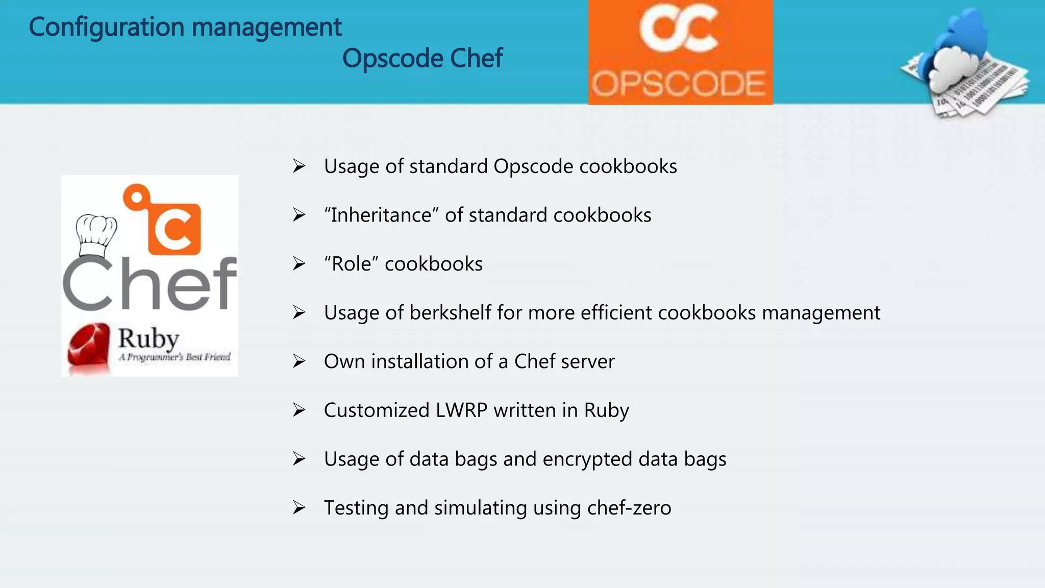 Configuration management
Opscode Chef
 Usage of standard Opscode cookbooks
 “Inheritance” of standard cookbooks
 “Role” cookbooks
 Usage of berkshelf for more efficient cookbooks management
 Own installation of a Chef server
 Customized LWRP written in Ruby
 Usage of data bags and encrypted data bags
 Testing and simulating using chef-zero
 