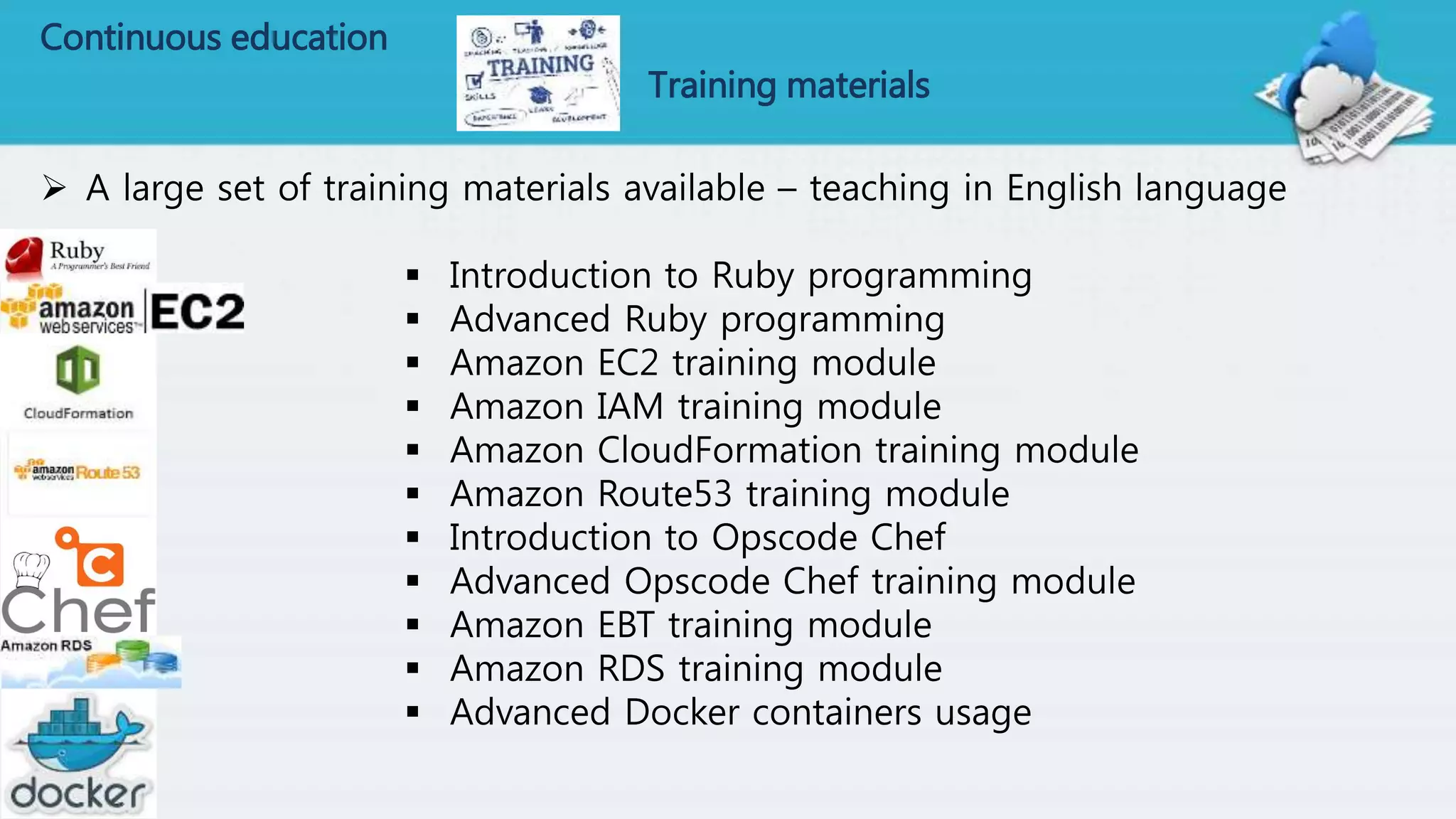 Continuous education
Training materials
 A large set of training materials available – teaching in English language
 Introduction to Ruby programming
 Advanced Ruby programming
 Amazon EC2 training module
 Amazon IAM training module
 Amazon CloudFormation training module
 Amazon Route53 training module
 Introduction to Opscode Chef
 Advanced Opscode Chef training module
 Amazon EBT training module
 Amazon RDS training module
 Advanced Docker containers usage
 