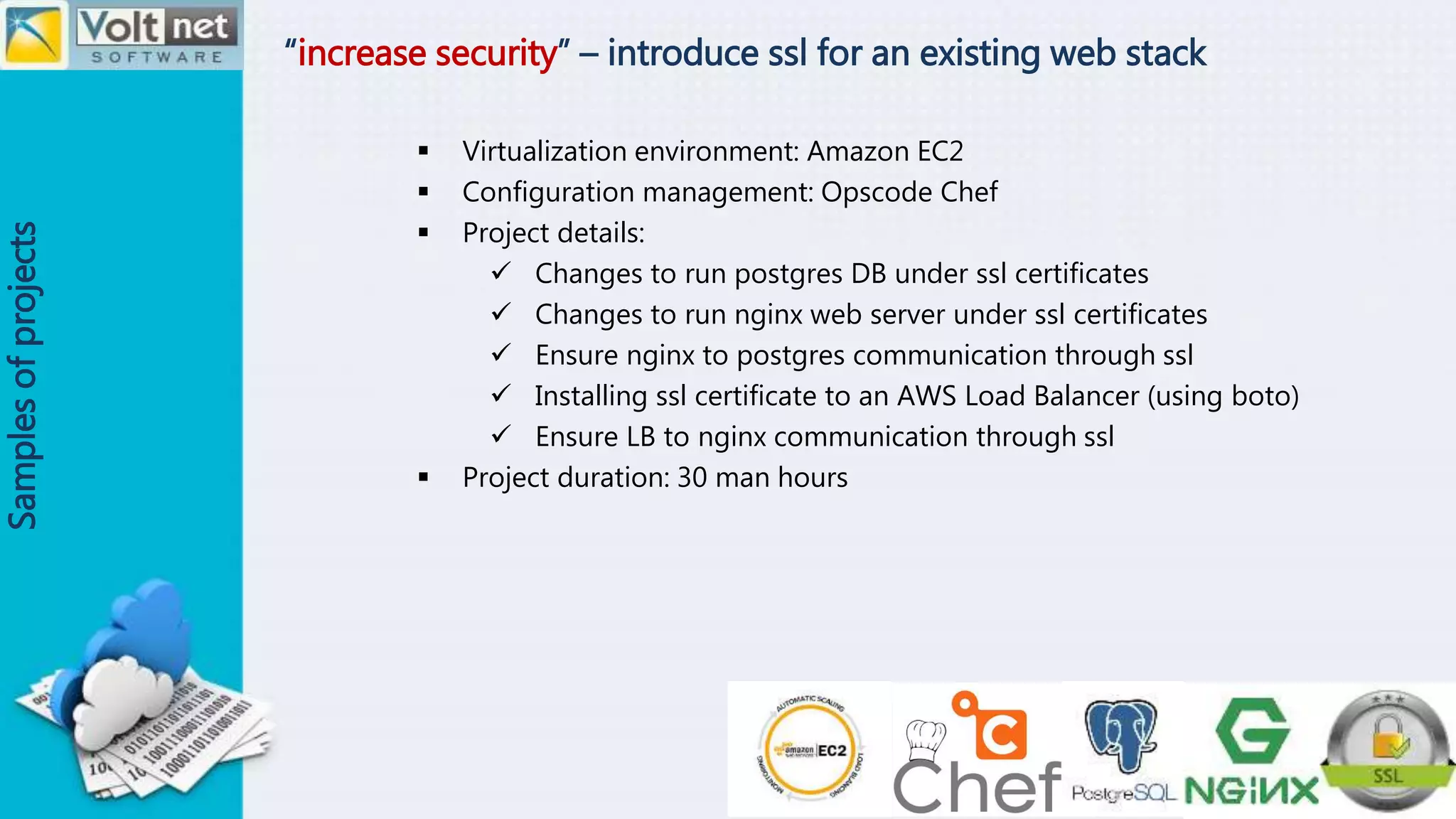 “increase security” – introduce ssl for an existing web stack
Samplesofprojects
 Virtualization environment: Amazon EC2
 Configuration management: Opscode Chef
 Project details:
 Changes to run postgres DB under ssl certificates
 Changes to run nginx web server under ssl certificates
 Ensure nginx to postgres communication through ssl
 Installing ssl certificate to an AWS Load Balancer (using boto)
 Ensure LB to nginx communication through ssl
 Project duration: 30 man hours
 