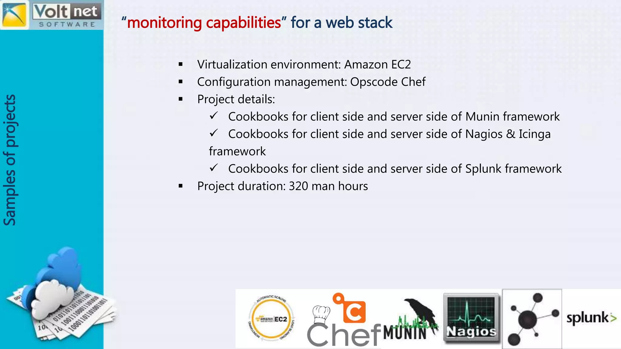 “monitoring capabilities” for a web stack
Samplesofprojects
 Virtualization environment: Amazon EC2
 Configuration management: Opscode Chef
 Project details:
 Cookbooks for client side and server side of Munin framework
 Cookbooks for client side and server side of Nagios & Icinga
framework
 Cookbooks for client side and server side of Splunk framework
 Project duration: 320 man hours
 