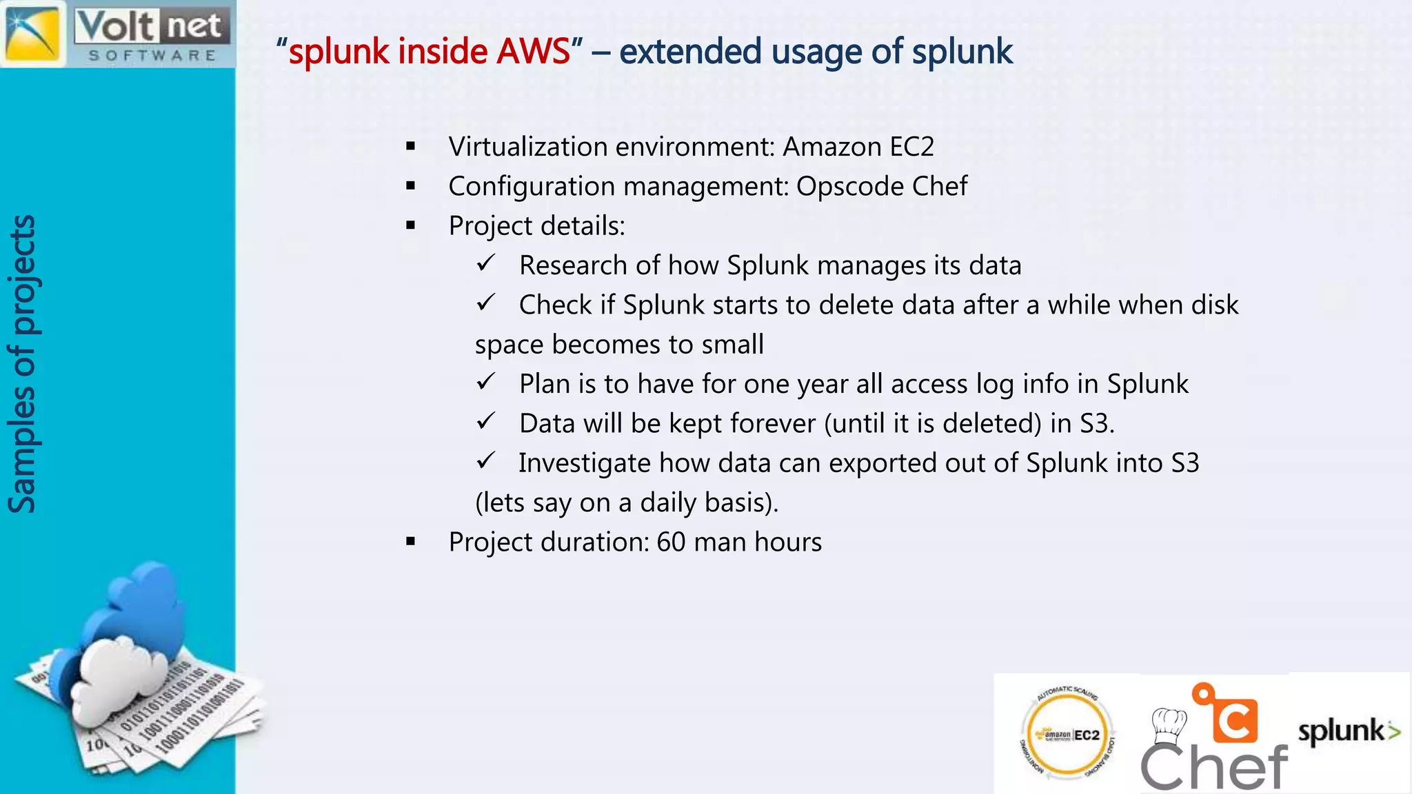“splunk inside AWS” – extended usage of splunk
Samplesofprojects
 Virtualization environment: Amazon EC2
 Configuration management: Opscode Chef
 Project details:
 Research of how Splunk manages its data
 Check if Splunk starts to delete data after a while when disk
space becomes to small
 Plan is to have for one year all access log info in Splunk
 Data will be kept forever (until it is deleted) in S3.
 Investigate how data can exported out of Splunk into S3
(lets say on a daily basis).
 Project duration: 60 man hours
 
