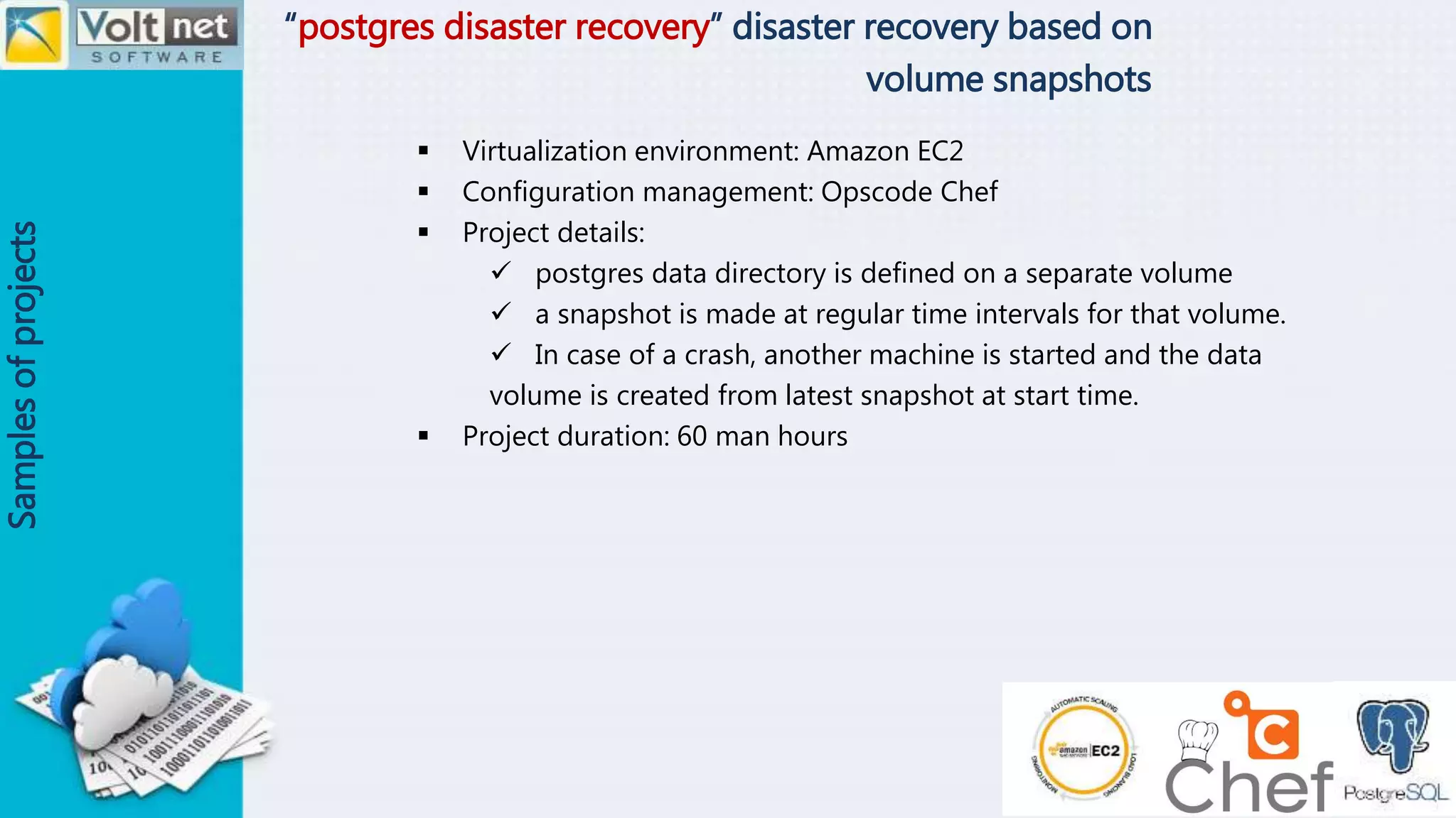 “postgres disaster recovery” disaster recovery based on
volume snapshots
Samplesofprojects
 Virtualization environment: Amazon EC2
 Configuration management: Opscode Chef
 Project details:
 postgres data directory is defined on a separate volume
 a snapshot is made at regular time intervals for that volume.
 In case of a crash, another machine is started and the data
volume is created from latest snapshot at start time.
 Project duration: 60 man hours
 