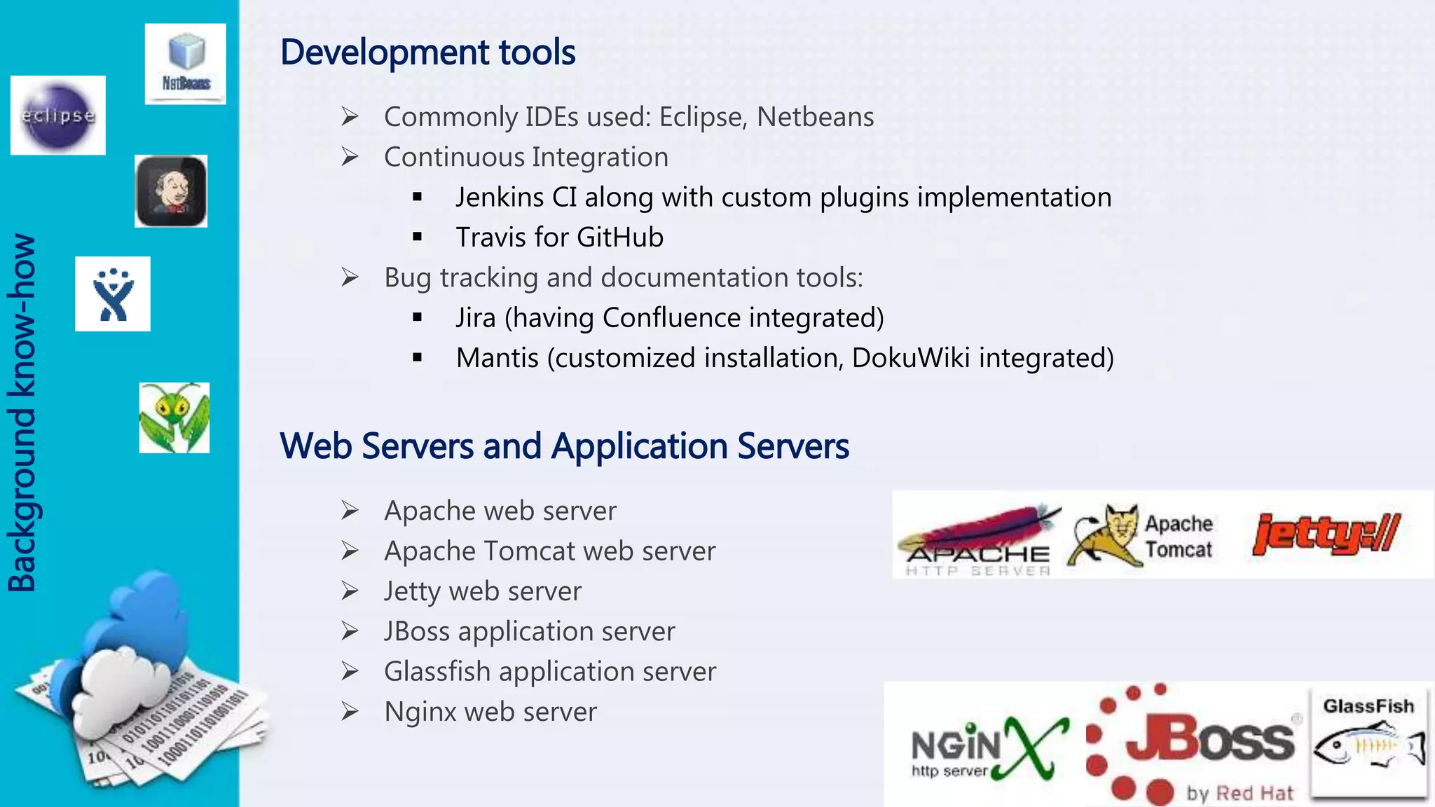 Development tools
 Commonly IDEs used: Eclipse, Netbeans
 Continuous Integration
 Jenkins CI along with custom plugins implementation
 Travis for GitHub
 Bug tracking and documentation tools:
 Jira (having Confluence integrated)
 Mantis (customized installation, DokuWiki integrated)
Backgroundknow-how
Web Servers and Application Servers
 Apache web server
 Apache Tomcat web server
 Jetty web server
 JBoss application server
 Glassfish application server
 Nginx web server
 