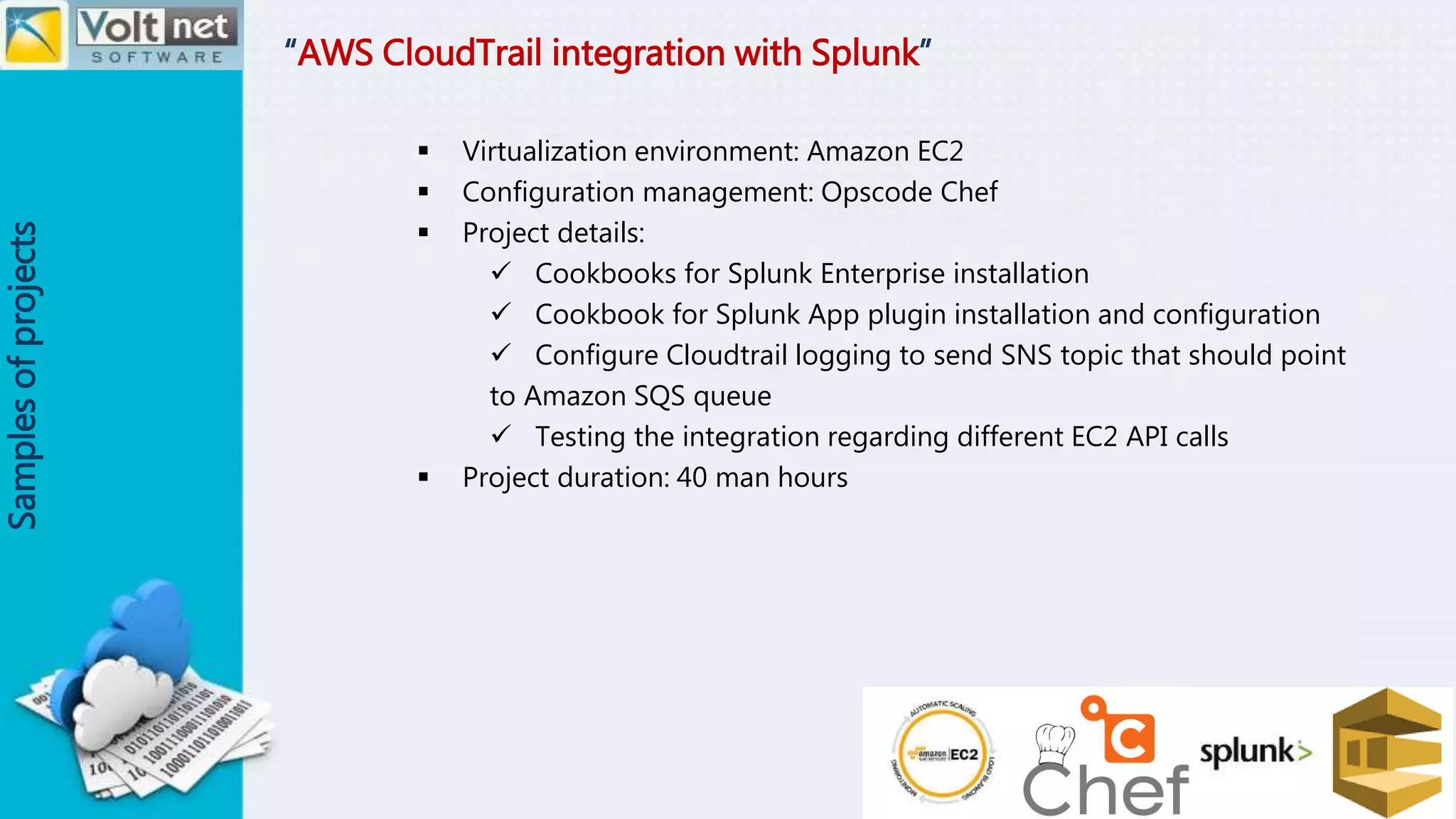 “AWS CloudTrail integration with Splunk”
Samplesofprojects
 Virtualization environment: Amazon EC2
 Configuration management: Opscode Chef
 Project details:
 Cookbooks for Splunk Enterprise installation
 Cookbook for Splunk App plugin installation and configuration
 Configure Cloudtrail logging to send SNS topic that should point
to Amazon SQS queue
 Testing the integration regarding different EC2 API calls
 Project duration: 40 man hours
 