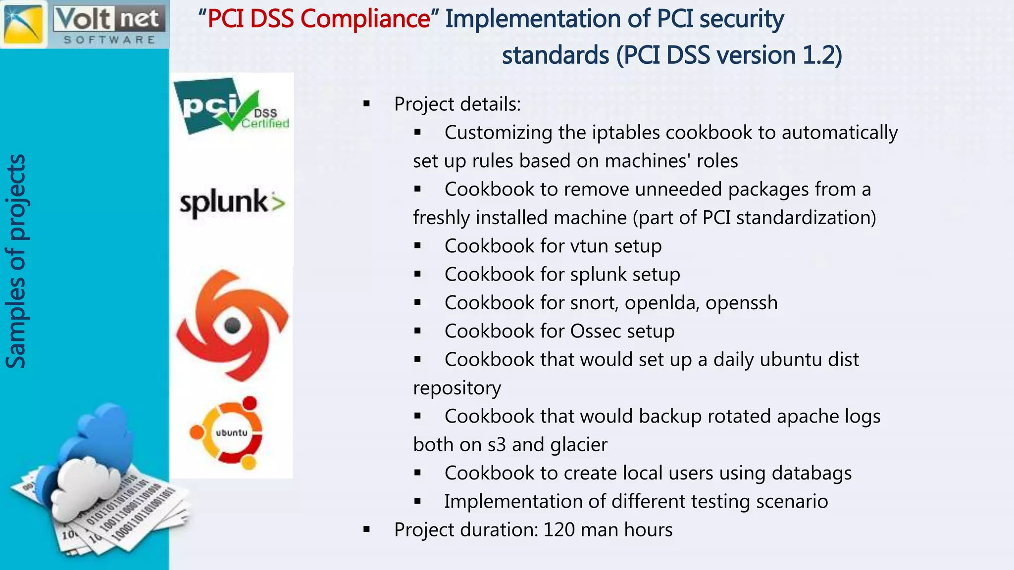 “PCI DSS Compliance” Implementation of PCI security
standards (PCI DSS version 1.2)
Samplesofprojects
 Project details:
 Customizing the iptables cookbook to automatically
set up rules based on machines' roles
 Cookbook to remove unneeded packages from a
freshly installed machine (part of PCI standardization)
 Cookbook for vtun setup
 Cookbook for splunk setup
 Cookbook for snort, openlda, openssh
 Cookbook for Ossec setup
 Cookbook that would set up a daily ubuntu dist
repository
 Cookbook that would backup rotated apache logs
both on s3 and glacier
 Cookbook to create local users using databags
 Implementation of different testing scenario
 Project duration: 120 man hours
 