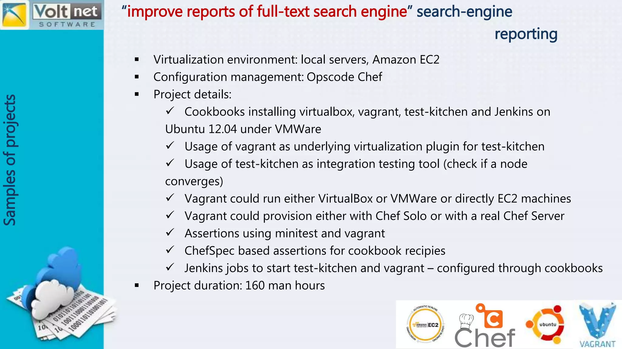 “improve reports of full-text search engine” search-engine
reporting
Samplesofprojects
 Virtualization environment: local servers, Amazon EC2
 Configuration management: Opscode Chef
 Project details:
 Cookbooks installing virtualbox, vagrant, test-kitchen and Jenkins on
Ubuntu 12.04 under VMWare
 Usage of vagrant as underlying virtualization plugin for test-kitchen
 Usage of test-kitchen as integration testing tool (check if a node
converges)
 Vagrant could run either VirtualBox or VMWare or directly EC2 machines
 Vagrant could provision either with Chef Solo or with a real Chef Server
 Assertions using minitest and vagrant
 ChefSpec based assertions for cookbook recipies
 Jenkins jobs to start test-kitchen and vagrant – configured through cookbooks
 Project duration: 160 man hours
 