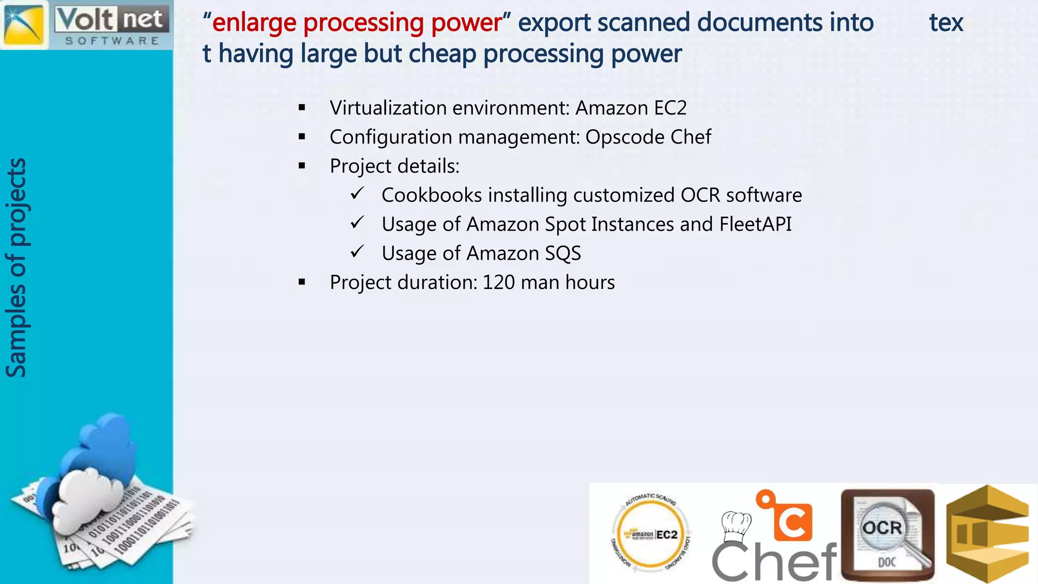 “enlarge processing power” export scanned documents into tex
t having large but cheap processing power
Samplesofprojects
 Virtualization environment: Amazon EC2
 Configuration management: Opscode Chef
 Project details:
 Cookbooks installing customized OCR software
 Usage of Amazon Spot Instances and FleetAPI
 Usage of Amazon SQS
 Project duration: 120 man hours
 