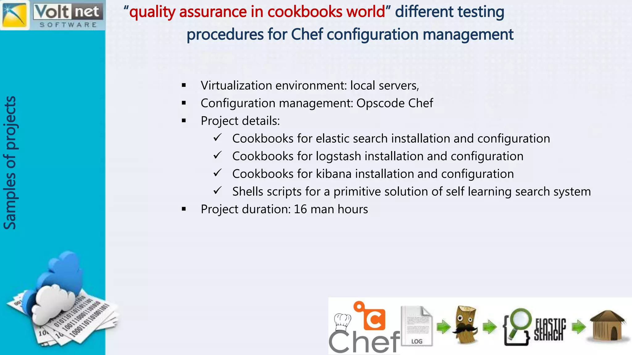 “quality assurance in cookbooks world” different testing
procedures for Chef configuration management
Samplesofprojects
 Virtualization environment: local servers,
 Configuration management: Opscode Chef
 Project details:
 Cookbooks for elastic search installation and configuration
 Cookbooks for logstash installation and configuration
 Cookbooks for kibana installation and configuration
 Shells scripts for a primitive solution of self learning search system
 Project duration: 16 man hours
 