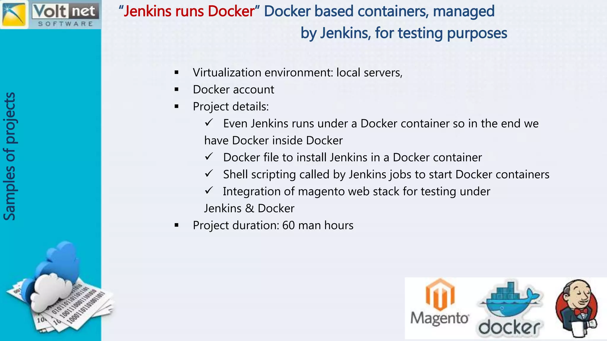 “Jenkins runs Docker” Docker based containers, managed
by Jenkins, for testing purposes
Samplesofprojects
 Virtualization environment: local servers,
 Docker account
 Project details:
 Even Jenkins runs under a Docker container so in the end we
have Docker inside Docker
 Docker file to install Jenkins in a Docker container
 Shell scripting called by Jenkins jobs to start Docker containers
 Integration of magento web stack for testing under
Jenkins & Docker
 Project duration: 60 man hours
 
