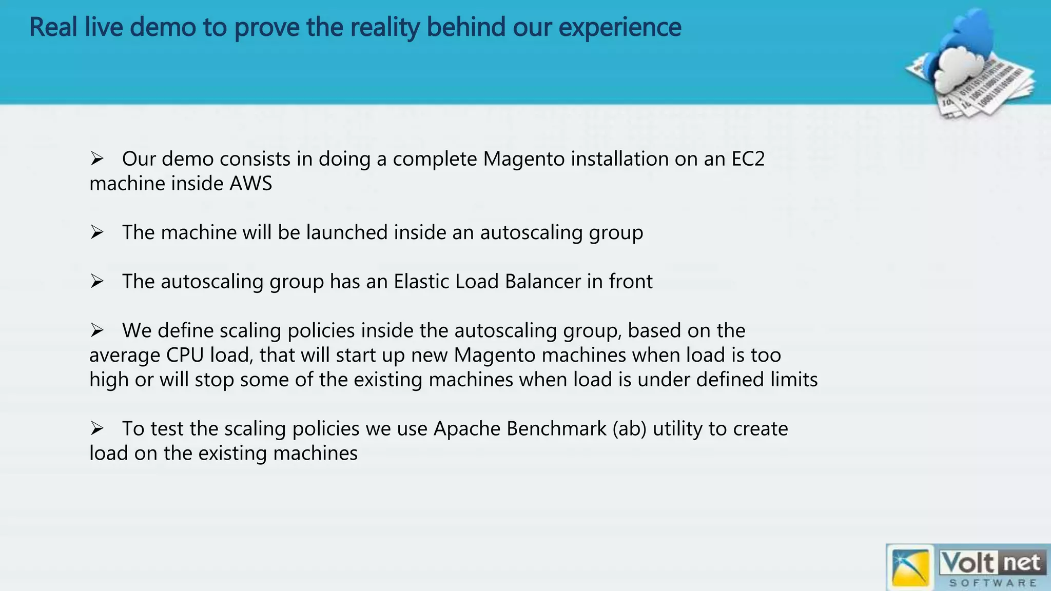Real live demo to prove the reality behind our experience
 Our demo consists in doing a complete Magento installation on an EC2
machine inside AWS
 The machine will be launched inside an autoscaling group
 The autoscaling group has an Elastic Load Balancer in front
 We define scaling policies inside the autoscaling group, based on the
average CPU load, that will start up new Magento machines when load is too
high or will stop some of the existing machines when load is under defined limits
 To test the scaling policies we use Apache Benchmark (ab) utility to create
load on the existing machines
 
