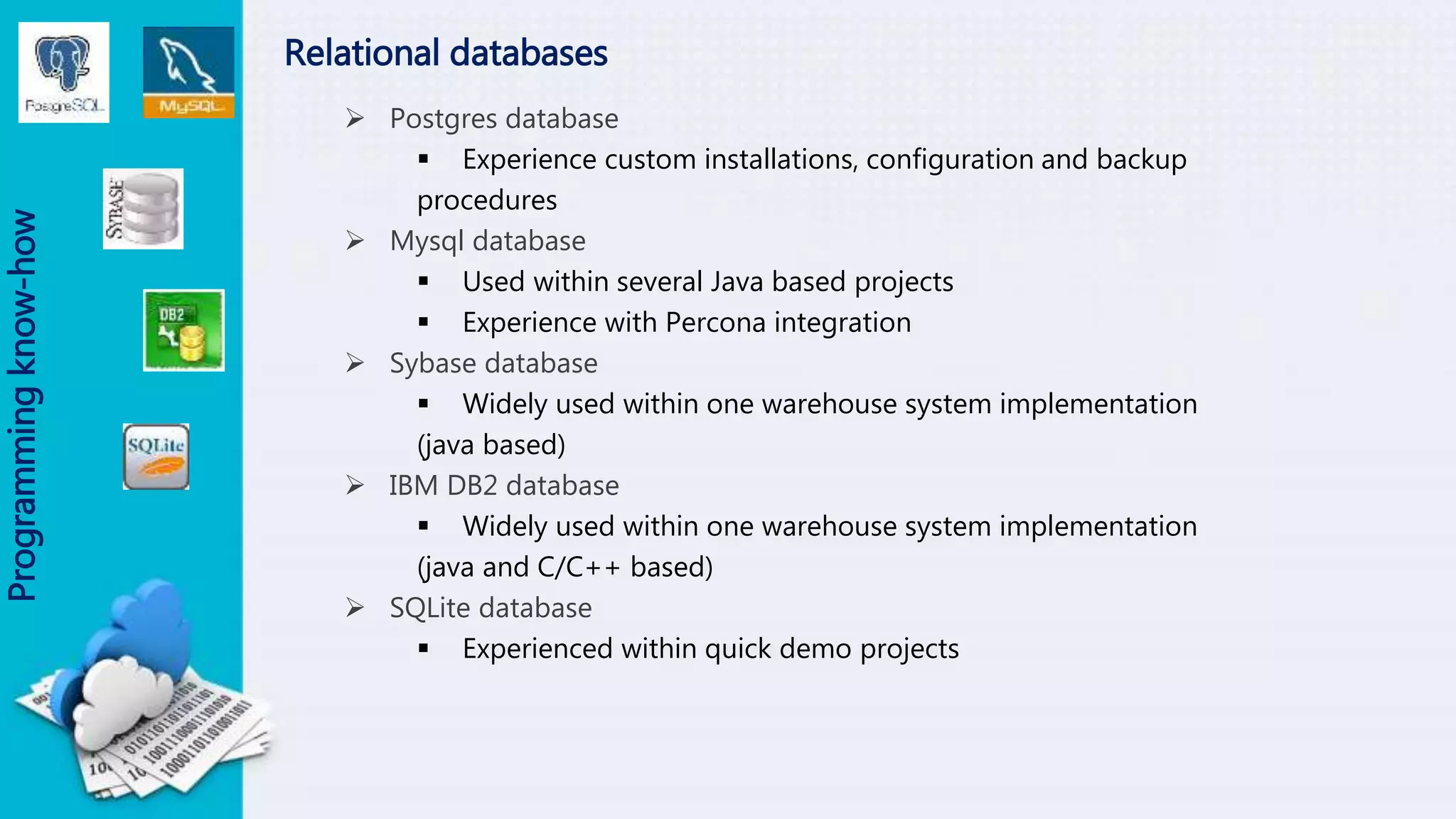 Relational databases
 Postgres database
 Experience custom installations, configuration and backup
procedures
 Mysql database
 Used within several Java based projects
 Experience with Percona integration
 Sybase database
 Widely used within one warehouse system implementation
(java based)
 IBM DB2 database
 Widely used within one warehouse system implementation
(java and C/C++ based)
 SQLite database
 Experienced within quick demo projects
Programmingknow-how
 