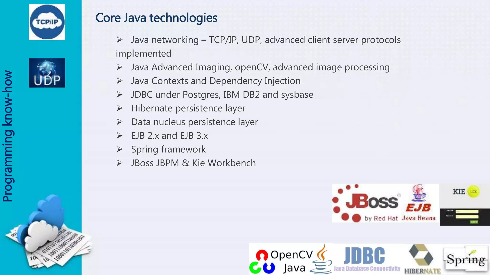 Core Java technologies
 Java networking – TCP/IP, UDP, advanced client server protocols
implemented
 Java Advanced Imaging, openCV, advanced image processing
 Java Contexts and Dependency Injection
 JDBC under Postgres, IBM DB2 and sysbase
 Hibernate persistence layer
 Data nucleus persistence layer
 EJB 2.x and EJB 3.x
 Spring framework
 JBoss JBPM & Kie Workbench
Programmingknow-how
 