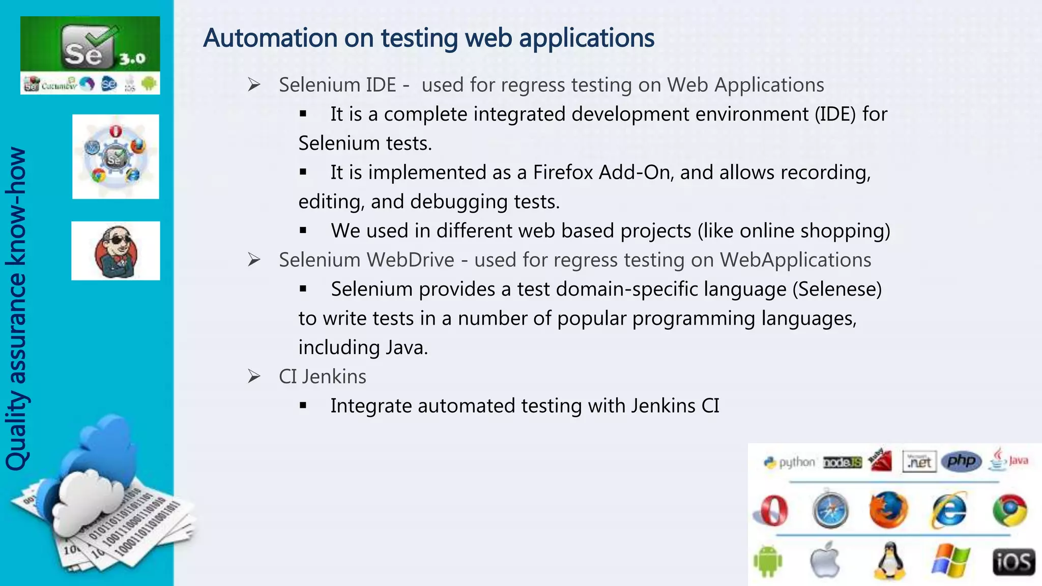 Automation on testing web applications
 Selenium IDE - used for regress testing on Web Applications
 It is a complete integrated development environment (IDE) for
Selenium tests.
 It is implemented as a Firefox Add-On, and allows recording,
editing, and debugging tests.
 We used in different web based projects (like online shopping)
 Selenium WebDrive - used for regress testing on WebApplications
 Selenium provides a test domain-specific language (Selenese)
to write tests in a number of popular programming languages,
including Java.
 CI Jenkins
 Integrate automated testing with Jenkins CI
Qualityassuranceknow-how
 
