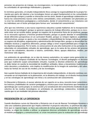 personal, los proyectos de trabajo, las investigaciones, la recuperación del programa, el estudio y
las actividades de aprendizaje individuales y grupales.
En términos generales, el estudio independiente lleva consigo la responsabilidad de la propia formación por parte del alumno y las tecnologías tienen un papel fundamental en las comunidades
de aprendizaje siempre y cuando se interactúe con los otros, donde el aprendizaje colaborativo refuerza los conocimientos nuevos entre dichas comunidades, estas actividades son planeadas para crear las condiciones pedagógicas y contextuales, donde el conocimiento y sus relaciones con
los individuos son el factor principal para formar una "sociedad del conocimiento".
¿Por qué nos referimos a una nueva experiencia educativa cuando hablamos de la incorporación
de las nuevas tecnologías?, porque se generan espacios de trabajo diferentes, porque no es necesario estar en un recinto áulico, porque no requiere de la presencia física de un profesor, porque
no es necesario sujetarse a horarios predeterminados, porque se puede abordar el conocimiento
desde diferentes perspectivas en un currículum flexible, porque se rompen rigideces académicoadministrativas, porque se ajusta a las necesidades y disponibilidad de tiempo individual, porque
se requiere de disciplina, organización y administración del tiempo libre, porque se desarrollan habilidades técnicas y cognitivas diferentes, porque obliga a tener responsabilidad para el logro de
los objetivos propuestos. Por lo tanto, es consecuencia de una alta motivación en las personas involucradas en comunidades virtuales de aprendizaje, que es la suma de los actores del proceso
que son los estudiantes, docentes o tutores, contenidos, libros, apoyos didácticos, medios, por
mencionar solo algunas.
Los ambientes de aprendizaje, no se dan de manera automática, no surgen como generación espontánea ni son tampoco resultado de las Nuevas Tecnologías, el diseño pedagógico es decisivo
para que realmente surjan comunidades virtuales. Cuando se diseñan ambientes de aprendizaje
se debe tomar en cuenta la necesidad de modificar actitudes, ideas y mecanismos tradicionales
entre docentes y estudiantes, esto implica la modificación de la imagen de autoridad y del saber,
hasta las formas de uso de los medios y de las tecnologías.
Aún cuando hemos hablado de la importancia del estudio independiente, el docente continúa conservando un rol importante en la planeación, en la dinámica de trabajo, en el diseño instruccional
y en las estrategias de aprendizaje con miras a la construcción del conocimiento.
En Educación a Distancia, el asesor además de ser experto en su área, necesita tener conocimientos teóricos y habilidades de carácter pedagógico y técnico para crear situaciones que fomenten el
aprendizaje por cuenta propia, la construcción y la socialización del conocimiento mediante el uso
selectivo de los medios tecnológicos en actividades de aprendizaje colaborativo, teniendo en
cuenta que es un mediador del proceso educativo.

PRESENTACIÓN DE LA EXPERIENCIA
Cuando diseñamos cursos de Educación a Distancia con el uso de Nuevas Tecnologías llevamos a
cabo una cuidadosa planeación que implica delimitar el proyecto educativo, se plantean los objetivos que se esperan lograr, se hace una selección de temas que permita el desarrollo de los contenidos, se eligen los medios a utilizar, se proponen diversas actividades de aprendizaje acordes
al modelo pedagógico y comunicacional, se crean mecanismos para la evaluación del aprendizaje

 